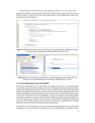 International Journal of Network Security & Its Applications (IJNSA), Vol.5, No.1, January 2013
program that calls the sanitize method to validate the filename before opening the file for read is
shown in Figure 9. The results of the source code analysis of the modified file reader server
program are shown in Figure 10.




Figure 9: Modified File Reader Server Socket Program to Call the Sanitize Method to Validate
             the Filename before Opening it to Read (fileReaderServer_2.java)




  Figure 10: Results of the Source Code Analysis of the File Reader Server Program after the
          Removal of the Path Manipulation Vulnerability (fileReaderServer_2.java)

2.3. System Information Leak Vulnerability
The “System Information Leak” vulnerability (a semantic issue) refers to revealing critical
system data, program structure including call stack or debugging information that may help an
adversary to learn about the software and the system, and form a plan of attack [12]. In our file
reader server program (see Figure 6), we observe that in line 82 (as also indicated by the SCA in
Audit Workbench Issues panel in Figure 10), the printStackTrace( ) method called on the object
of the class IOException has the vulnerability to leak out sensitive system and program
information including its structure and the call stack. While revealing the information about the
call stack leading to an exception may be useful for programmers to debug the program and
quickly as well as effectively trace out the cause of an error, the printStackTrace( ) method
needs to be removed from the final program prior to deployment.

A simple fix to this vulnerability is not to reveal much information about the error, and simply
state that an error has occurred. The attacker, if he was contemplating to leverage the error

                                                                                                      8
 