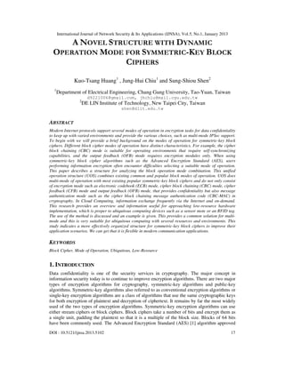 International Journal of Network Security & Its Applications (IJNSA), Vol.5, No.1, January 2013

      A NOVEL STRUCTURE WITH DYNAMIC
  OPERATION MODE FOR SYMMETRIC-KEY BLOCK
                  CIPHERS

               Kuo-Tsang Huang1 , Jung-Hui Chiu1 and Sung-Shiou Shen2
  1
      Department of Electrical Engineering, Chang Gung University, Tao-Yuan, Taiwan
                        d9221006@gmail.com, jhchiu@mail.cgu.edu.tw
                  2
                      DE LIN Institute of Technology, New Taipei City, Taiwan
                                         shen@dlit.edu.tw


ABSTRACT
Modern Internet protocols support several modes of operation in encryption tasks for data confidentiality
to keep up with varied environments and provide the various choices, such as multi-mode IPSec support.
To begin with we will provide a brief background on the modes of operation for symmetric-key block
ciphers. Different block cipher modes of operation have distinct characteristics. For example, the cipher
block chaining (CBC) mode is suitable for operating environments that require self-synchronizing
capabilities, and the output feedback (OFB) mode requires encryption modules only. When using
symmetric-key block cipher algorithms such as the Advanced Encryption Standard (AES), users
performing information encryption often encounter difficulties selecting a suitable mode of operation.
This paper describes a structure for analyzing the block operation mode combination. This unified
operation structure (UOS) combines existing common and popular block modes of operation. UOS does
multi-mode of operation with most existing popular symmetric-key block ciphers and do not only consist
of encryption mode such as electronic codebook (ECB) mode, cipher block chaining (CBC) mode, cipher
feedback (CFB) mode and output feedback (OFB) mode, that provides confidentiality but also message
authentication mode such as the cipher block chaining message authentication code (CBC-MAC) in
cryptography. In Cloud Computing, information exchange frequently via the Internet and on-demand.
This research provides an overview and information useful for approaching low-resource hardware
implementation, which is proper to ubiquitous computing devices such as a sensor mote or an RFID tag.
The use of the method is discussed and an example is given. This provides a common solution for multi-
mode and this is very suitable for ubiquitous computing with several resources and environments. This
study indicates a more effectively organized structure for symmetric-key block ciphers to improve their
application scenarios. We can get that it is flexible in modern communication applications.

KEYWORDS
Block Cipher, Mode of Operation, Ubiquitous, Low-Resource


1. INTRODUCTION
Data confidentiality is one of the security services in cryptography. The major concept in
information security today is to continue to improve encryption algorithms. There are two major
types of encryption algorithms for cryptography, symmetric-key algorithms and public-key
algorithms. Symmetric-key algorithms also referred to as conventional encryption algorithms or
single-key encryption algorithms are a class of algorithms that use the same cryptographic keys
for both encryption of plaintext and decryption of ciphertext. It remains by far the most widely
used of the two types of encryption algorithms. Symmetric-key encryption algorithms can use
either stream ciphers or block ciphers. Block ciphers take a number of bits and encrypt them as
a single unit, padding the plaintext so that it is a multiple of the block size. Blocks of 64 bits
have been commonly used. The Advanced Encryption Standard (AES) [1] algorithm approved
DOI : 10.5121/ijnsa.2013.5102                                                                           17
 