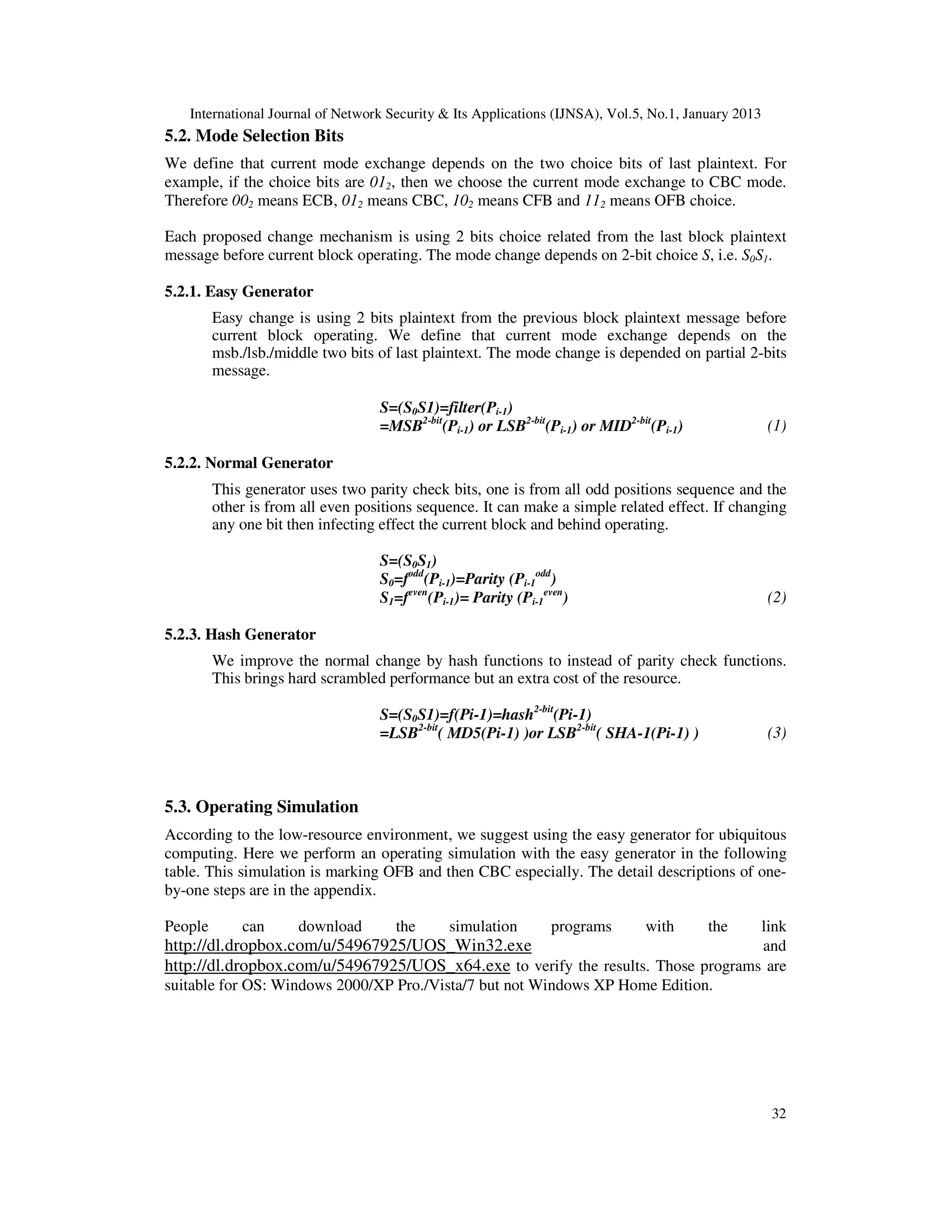 International Journal of Network Security & Its Applications (IJNSA), Vol.5, No.1, January 2013
32
5.2. Mode Selection Bits
We define that current mode exchange depends on the two choice bits of last plaintext. For
example, if the choice bits are 012, then we choose the current mode exchange to CBC mode.
Therefore 002 means ECB, 012 means CBC, 102 means CFB and 112 means OFB choice.
Each proposed change mechanism is using 2 bits choice related from the last block plaintext
message before current block operating. The mode change depends on 2-bit choice S, i.e. S0S1.
5.2.1. Easy Generator
Easy change is using 2 bits plaintext from the previous block plaintext message before
current block operating. We define that current mode exchange depends on the
msb./lsb./middle two bits of last plaintext. The mode change is depended on partial 2-bits
message.
S=(S0S1)=filter(Pi-1)
=MSB2-bit
(Pi-1) or LSB2-bit
(Pi-1) or MID2-bit
(Pi-1) (1)
5.2.2. Normal Generator
This generator uses two parity check bits, one is from all odd positions sequence and the
other is from all even positions sequence. It can make a simple related effect. If changing
any one bit then infecting effect the current block and behind operating.
S=(S0S1)
S0=fodd
(Pi-1)=Parity (Pi-1
odd
)
S1=feven
(Pi-1)= Parity (Pi-1
even
) (2)
5.2.3. Hash Generator
We improve the normal change by hash functions to instead of parity check functions.
This brings hard scrambled performance but an extra cost of the resource.
S=(S0S1)=f(Pi-1)=hash2-bit
(Pi-1)
=LSB2-bit
( MD5(Pi-1) )or LSB2-bit
( SHA-1(Pi-1) ) (3)
5.3. Operating Simulation
According to the low-resource environment, we suggest using the easy generator for ubiquitous
computing. Here we perform an operating simulation with the easy generator in the following
table. This simulation is marking OFB and then CBC especially. The detail descriptions of one-
by-one steps are in the appendix.
People can download the simulation programs with the link
http://dl.dropbox.com/u/54967925/UOS_Win32.exe and
http://dl.dropbox.com/u/54967925/UOS_x64.exe to verify the results. Those programs are
suitable for OS: Windows 2000/XP Pro./Vista/7 but not Windows XP Home Edition.
 