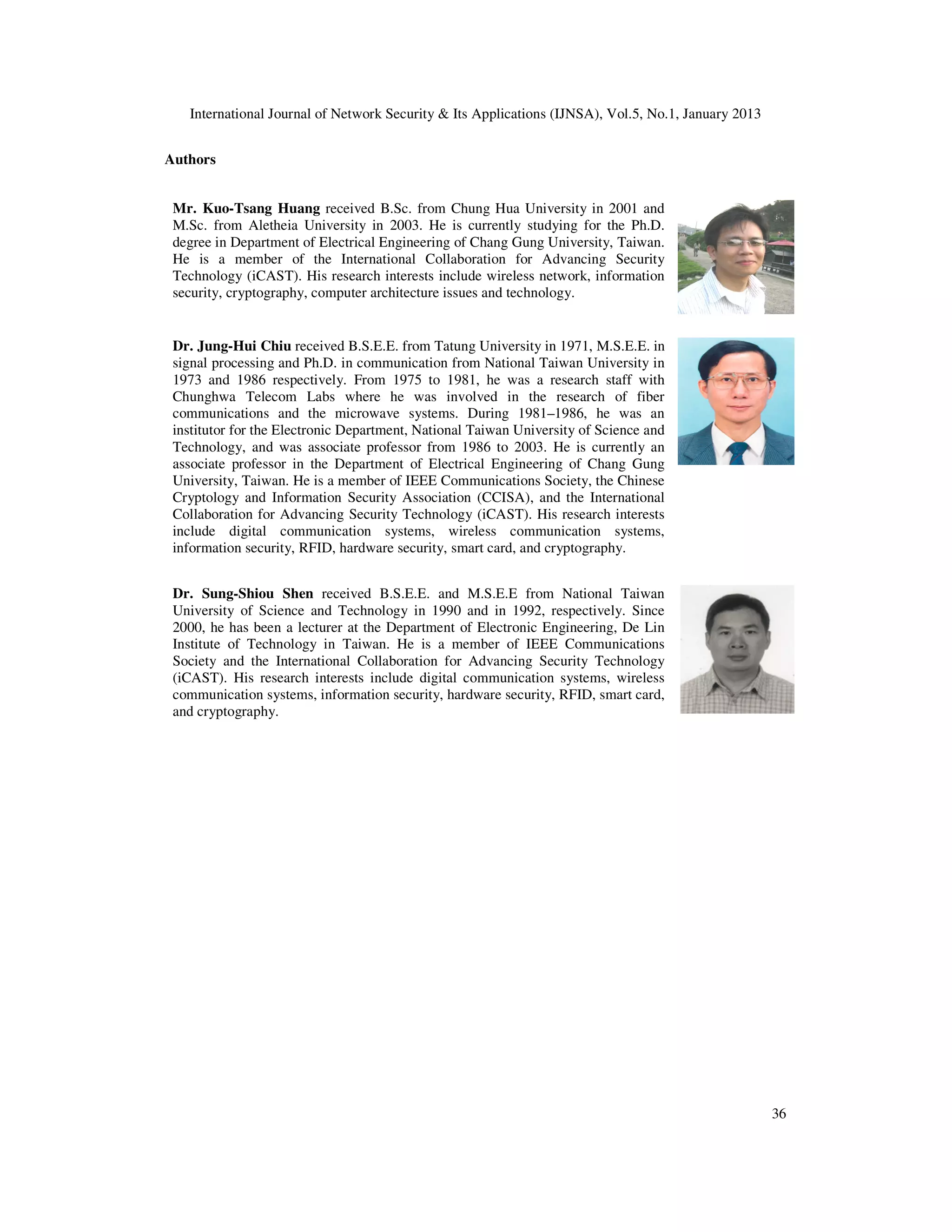 International Journal of Network Security & Its Applications (IJNSA), Vol.5, No.1, January 2013
36
Authors
Mr. Kuo-Tsang Huang received B.Sc. from Chung Hua University in 2001 and
M.Sc. from Aletheia University in 2003. He is currently studying for the Ph.D.
degree in Department of Electrical Engineering of Chang Gung University, Taiwan.
He is a member of the International Collaboration for Advancing Security
Technology (iCAST). His research interests include wireless network, information
security, cryptography, computer architecture issues and technology.
Dr. Jung-Hui Chiu received B.S.E.E. from Tatung University in 1971, M.S.E.E. in
signal processing and Ph.D. in communication from National Taiwan University in
1973 and 1986 respectively. From 1975 to 1981, he was a research staff with
Chunghwa Telecom Labs where he was involved in the research of fiber
communications and the microwave systems. During 1981–1986, he was an
institutor for the Electronic Department, National Taiwan University of Science and
Technology, and was associate professor from 1986 to 2003. He is currently an
associate professor in the Department of Electrical Engineering of Chang Gung
University, Taiwan. He is a member of IEEE Communications Society, the Chinese
Cryptology and Information Security Association (CCISA), and the International
Collaboration for Advancing Security Technology (iCAST). His research interests
include digital communication systems, wireless communication systems,
information security, RFID, hardware security, smart card, and cryptography.
Dr. Sung-Shiou Shen received B.S.E.E. and M.S.E.E from National Taiwan
University of Science and Technology in 1990 and in 1992, respectively. Since
2000, he has been a lecturer at the Department of Electronic Engineering, De Lin
Institute of Technology in Taiwan. He is a member of IEEE Communications
Society and the International Collaboration for Advancing Security Technology
(iCAST). His research interests include digital communication systems, wireless
communication systems, information security, hardware security, RFID, smart card,
and cryptography.
 