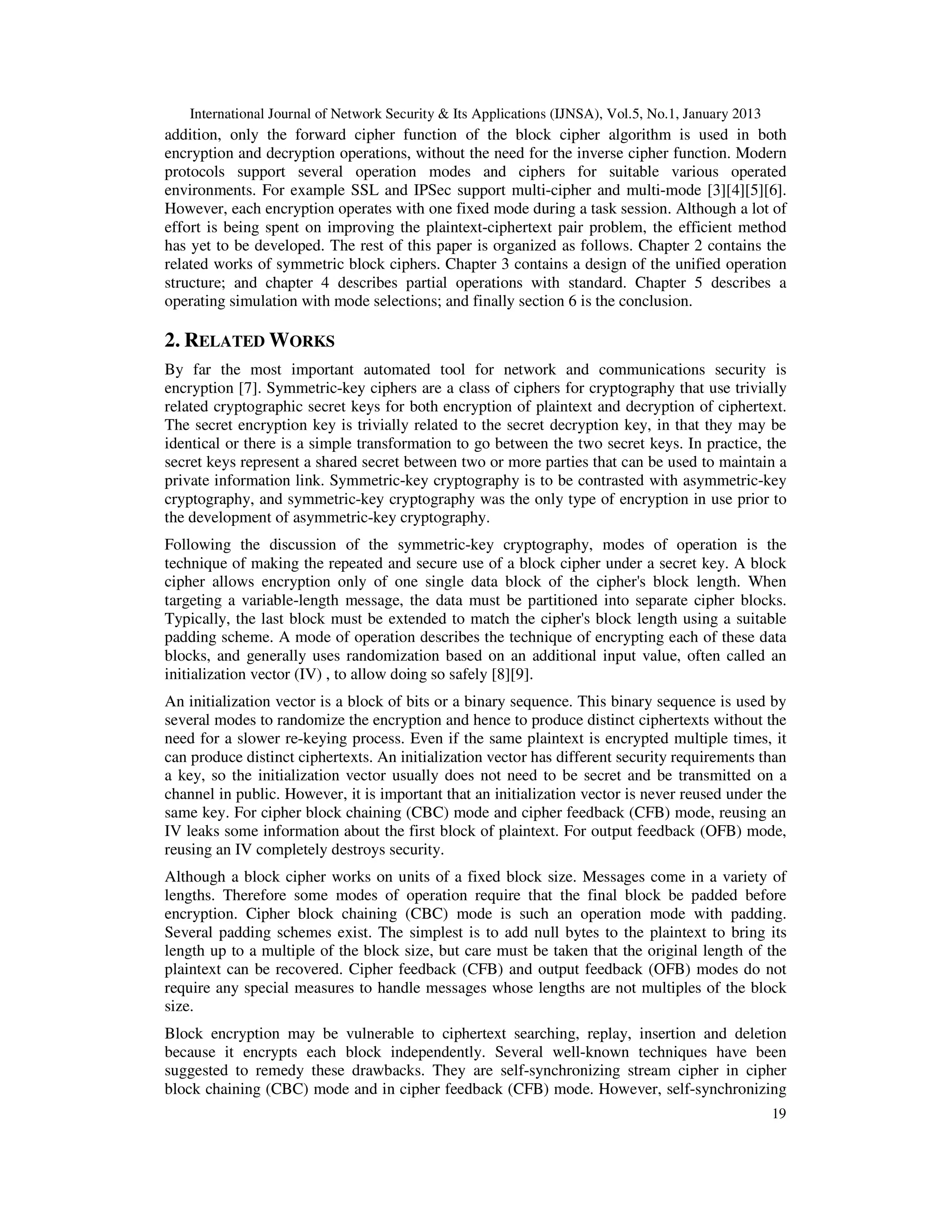 International Journal of Network Security & Its Applications (IJNSA), Vol.5, No.1, January 2013
19
addition, only the forward cipher function of the block cipher algorithm is used in both
encryption and decryption operations, without the need for the inverse cipher function. Modern
protocols support several operation modes and ciphers for suitable various operated
environments. For example SSL and IPSec support multi-cipher and multi-mode [3][4][5][6].
However, each encryption operates with one fixed mode during a task session. Although a lot of
effort is being spent on improving the plaintext-ciphertext pair problem, the efficient method
has yet to be developed. The rest of this paper is organized as follows. Chapter 2 contains the
related works of symmetric block ciphers. Chapter 3 contains a design of the unified operation
structure; and chapter 4 describes partial operations with standard. Chapter 5 describes a
operating simulation with mode selections; and finally section 6 is the conclusion.
2. RELATED WORKS
By far the most important automated tool for network and communications security is
encryption [7]. Symmetric-key ciphers are a class of ciphers for cryptography that use trivially
related cryptographic secret keys for both encryption of plaintext and decryption of ciphertext.
The secret encryption key is trivially related to the secret decryption key, in that they may be
identical or there is a simple transformation to go between the two secret keys. In practice, the
secret keys represent a shared secret between two or more parties that can be used to maintain a
private information link. Symmetric-key cryptography is to be contrasted with asymmetric-key
cryptography, and symmetric-key cryptography was the only type of encryption in use prior to
the development of asymmetric-key cryptography.
Following the discussion of the symmetric-key cryptography, modes of operation is the
technique of making the repeated and secure use of a block cipher under a secret key. A block
cipher allows encryption only of one single data block of the cipher's block length. When
targeting a variable-length message, the data must be partitioned into separate cipher blocks.
Typically, the last block must be extended to match the cipher's block length using a suitable
padding scheme. A mode of operation describes the technique of encrypting each of these data
blocks, and generally uses randomization based on an additional input value, often called an
initialization vector (IV) , to allow doing so safely [8][9].
An initialization vector is a block of bits or a binary sequence. This binary sequence is used by
several modes to randomize the encryption and hence to produce distinct ciphertexts without the
need for a slower re-keying process. Even if the same plaintext is encrypted multiple times, it
can produce distinct ciphertexts. An initialization vector has different security requirements than
a key, so the initialization vector usually does not need to be secret and be transmitted on a
channel in public. However, it is important that an initialization vector is never reused under the
same key. For cipher block chaining (CBC) mode and cipher feedback (CFB) mode, reusing an
IV leaks some information about the first block of plaintext. For output feedback (OFB) mode,
reusing an IV completely destroys security.
Although a block cipher works on units of a fixed block size. Messages come in a variety of
lengths. Therefore some modes of operation require that the final block be padded before
encryption. Cipher block chaining (CBC) mode is such an operation mode with padding.
Several padding schemes exist. The simplest is to add null bytes to the plaintext to bring its
length up to a multiple of the block size, but care must be taken that the original length of the
plaintext can be recovered. Cipher feedback (CFB) and output feedback (OFB) modes do not
require any special measures to handle messages whose lengths are not multiples of the block
size.
Block encryption may be vulnerable to ciphertext searching, replay, insertion and deletion
because it encrypts each block independently. Several well-known techniques have been
suggested to remedy these drawbacks. They are self-synchronizing stream cipher in cipher
block chaining (CBC) mode and in cipher feedback (CFB) mode. However, self-synchronizing
 