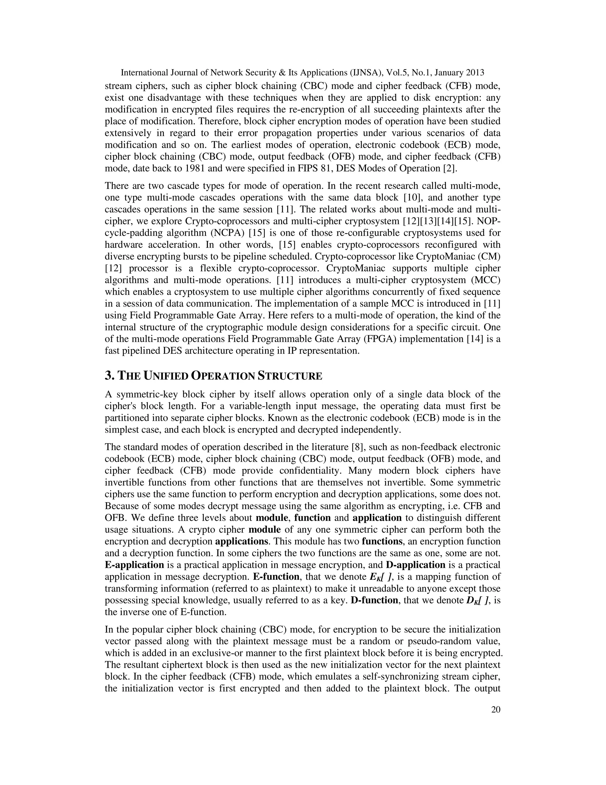 International Journal of Network Security & Its Applications (IJNSA), Vol.5, No.1, January 2013
20
stream ciphers, such as cipher block chaining (CBC) mode and cipher feedback (CFB) mode,
exist one disadvantage with these techniques when they are applied to disk encryption: any
modification in encrypted files requires the re-encryption of all succeeding plaintexts after the
place of modification. Therefore, block cipher encryption modes of operation have been studied
extensively in regard to their error propagation properties under various scenarios of data
modification and so on. The earliest modes of operation, electronic codebook (ECB) mode,
cipher block chaining (CBC) mode, output feedback (OFB) mode, and cipher feedback (CFB)
mode, date back to 1981 and were specified in FIPS 81, DES Modes of Operation [2].
There are two cascade types for mode of operation. In the recent research called multi-mode,
one type multi-mode cascades operations with the same data block [10], and another type
cascades operations in the same session [11]. The related works about multi-mode and multi-
cipher, we explore Crypto-coprocessors and multi-cipher cryptosystem [12][13][14][15]. NOP-
cycle-padding algorithm (NCPA) [15] is one of those re-configurable cryptosystems used for
hardware acceleration. In other words, [15] enables crypto-coprocessors reconfigured with
diverse encrypting bursts to be pipeline scheduled. Crypto-coprocessor like CryptoManiac (CM)
[12] processor is a flexible crypto-coprocessor. CryptoManiac supports multiple cipher
algorithms and multi-mode operations. [11] introduces a multi-cipher cryptosystem (MCC)
which enables a cryptosystem to use multiple cipher algorithms concurrently of fixed sequence
in a session of data communication. The implementation of a sample MCC is introduced in [11]
using Field Programmable Gate Array. Here refers to a multi-mode of operation, the kind of the
internal structure of the cryptographic module design considerations for a specific circuit. One
of the multi-mode operations Field Programmable Gate Array (FPGA) implementation [14] is a
fast pipelined DES architecture operating in IP representation.
3. THE UNIFIED OPERATION STRUCTURE
A symmetric-key block cipher by itself allows operation only of a single data block of the
cipher's block length. For a variable-length input message, the operating data must first be
partitioned into separate cipher blocks. Known as the electronic codebook (ECB) mode is in the
simplest case, and each block is encrypted and decrypted independently.
The standard modes of operation described in the literature [8], such as non-feedback electronic
codebook (ECB) mode, cipher block chaining (CBC) mode, output feedback (OFB) mode, and
cipher feedback (CFB) mode provide confidentiality. Many modern block ciphers have
invertible functions from other functions that are themselves not invertible. Some symmetric
ciphers use the same function to perform encryption and decryption applications, some does not.
Because of some modes decrypt message using the same algorithm as encrypting, i.e. CFB and
OFB. We define three levels about module, function and application to distinguish different
usage situations. A crypto cipher module of any one symmetric cipher can perform both the
encryption and decryption applications. This module has two functions, an encryption function
and a decryption function. In some ciphers the two functions are the same as one, some are not.
E-application is a practical application in message encryption, and D-application is a practical
application in message decryption. E-function, that we denote EK[ ], is a mapping function of
transforming information (referred to as plaintext) to make it unreadable to anyone except those
possessing special knowledge, usually referred to as a key. D-function, that we denote DK[ ], is
the inverse one of E-function.
In the popular cipher block chaining (CBC) mode, for encryption to be secure the initialization
vector passed along with the plaintext message must be a random or pseudo-random value,
which is added in an exclusive-or manner to the first plaintext block before it is being encrypted.
The resultant ciphertext block is then used as the new initialization vector for the next plaintext
block. In the cipher feedback (CFB) mode, which emulates a self-synchronizing stream cipher,
the initialization vector is first encrypted and then added to the plaintext block. The output
 