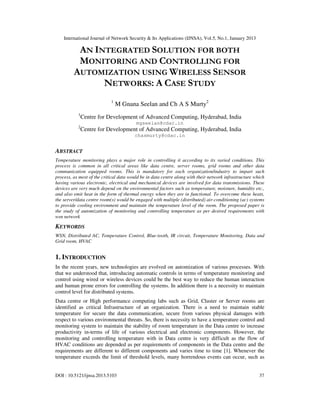 International Journal of Network Security & Its Applications (IJNSA), Vol.5, No.1, January 2013
DOI : 10.5121/ijnsa.2013.5103 37
AN INTEGRATED SOLUTION FOR BOTH
MONITORING AND CONTROLLING FOR
AUTOMIZATION USING WIRELESS SENSOR
NETWORKS: A CASE STUDY
1
M Gnana Seelan and Ch A S Murty2
1
Centre for Development of Advanced Computing, Hyderabad, India
mgseelan@cdac.in
2
Centre for Development of Advanced Computing, Hyderabad, India
chasmurty@cdac.in
ABSTRACT
Temperature monitoring plays a major role in controlling it according to its varied conditions. This
process is common in all critical areas like data centre, server rooms, grid rooms and other data
communication equipped rooms. This is mandatory for each organization/industry to impart such
process, as most of the critical data would be in data centre along with their network infrastructure which
having various electronic, electrical and mechanical devices are involved for data transmissions. These
devices are very much depend on the environmental factors such as temperature, moisture, humidity etc.,
and also emit heat in the form of thermal energy when they are in functional. To overcome these heats,
the server/data centre room(s) would be engaged with multiple (distributed) air-conditioning (ac) systems
to provide cooling environment and maintain the temperature level of the room. The proposed paper is
the study of automization of monitoring and controlling temperature as per desired requirements with
wsn network
KEYWORDS
WSN, Distributed AC, Temperature Control, Blue-tooth, IR circuit, Temperature Monitoring, Data and
Grid room, HVAC
1. INTRODUCTION
In the recent years, new technologies are evolved on automization of various processes. With
that we understood that, introducing automatic controls in terms of temperature monitoring and
control using wired or wireless devices could be the best way to reduce the human interaction
and human prone errors for controlling the systems. In addition there is a necessity to maintain
control level for distributed systems.
Data centre or High performance computing labs such as Grid, Cluster or Server rooms are
identified as critical Infrastructure of an organization. There is a need to maintain stable
temperature for secure the data communication, secure from various physical damages with
respect to various environmental threats. So, there is necessity to have a temperature control and
monitoring system to maintain the stability of room temperature in the Data centre to increase
productivity in-terms of life of various electrical and electronic components. However, the
monitoring and controlling temperature with in Data centre is very difficult as the flow of
HVAC conditions are depended as per requirements of components in the Data centre and the
requirements are different to different components and varies time to time [1]. Whenever the
temperature exceeds the limit of threshold levels, many horrendous events can occur, such as
 