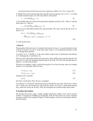 International Journal of Network Security & Its Applications (IJNSA), Vol.5, No.1, January 2013
                                                                           ଵ
T1 shuffles these values and encrypts them using the secret encrypt keys {݇௜ } (i=1,2,…,N). Then,
T1 send the resultant values to T2. The values that T1 will send are
                     ଴ ଵ
         {…., E (ai:݇௜ ,݇ሺగଵሺ௜ሻሻ ,…)}.                                                          (8)
T2 also shuffles these test values and encrypts them using the secret keys {݇௜ଶ }. Then, T2 send the
final values to T3. They are
                     ଴ ଵ           ଶ
         {…., E (ai:݇௜ ,݇ሺగଵሺ௜ሻሻ ,݇గଶሺగଵሺ௜ሻሻ ,…)}.                                             (9)
The mix servers that follow perform the same procedure. The values sent by the last server TM
back to T1 is
                        ଴ ଵ           ଶ
         Y1= {…, E (ai:݇௜ ,݇ሺగଵሺ௜ሻሻ ,݇గଶሺగଵሺ௜ሻሻ ,
             ெ
         …, ݇஠ெ ሺ ஠ெିଵ ሺ ஠ெିଶ ሺ …ሺ஠ଷሺ஠ଶሺ஠ଵሺ௜ ሻ… ሻ ),…)}.
                                                                                                (10)
Y1 is the result of turn 1.

< Turn 2>
The procedure followed in turn 2 is similar to that in turn 1.In turn 1, we use the initial test value
J; however, in turn 2, we use Y1 as the initial value. In turn 1, we encrypted the elements; in turn
2, we decrypt these elements.
TM sends Y1 to T1. T1 shuffles Y1 in the same manner as that in turn 1 and decrypts each element
of Y1. Subsequently, T1 send them to T2.
The mix servers that follow perform the same action. They shuffle and decrypt the elements. The
last server TM sends the decrypted elements back to the tester. The tester also decrypts these to
obtain Y2. Y2 is the result of turn 2.
The tester can compare J with Y2 and find fixed points. If we have the same value at its original
position, it is a fixed point. When we have

         J = {a1, a2,…,aN}                                                                      (11)
         Y2 = {y21, y22,….,y2N},                                                                (12)
and there exists i such that
         ai= y2i,                                                                               (13)
then this is a fixed point. Thus, the test is completed.
If an element is a fixed point, that element must go through the same route, both in turn 1 and in
turn 2. In this case, the encrypt keys, which the mix servers use in turn 1, match all the decrypt
keys, which mix servers use in turn 2. Thus, the fixed points are restored to their initial values.

5. SAMPLE EXAMPLE
We describe this process using a simple example wherein the number of mix servers and the
number of messages for shuffling are manageably small. We have three mix servers and three
messages, similar to the example in Figure 1. In this example, we have one fixed point, which is
the first element.




                                                                                                       54
 