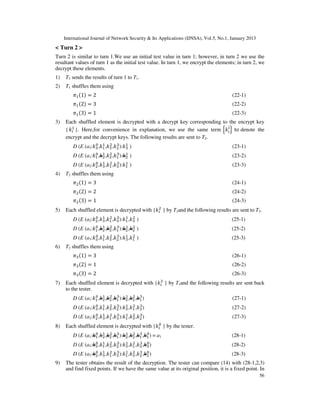International Journal of Network Security & Its Applications (IJNSA), Vol.5, No.1, January 2013
< Turn 2 >
Turn 2 is similar to turn 1.We use an initial test value in turn 1; however, in turn 2 we use the
resultant values of turn 1 as the initial test value. In turn 1, we encrypt the elements; in turn 2, we
decrypt these elements.
1)   T3 sends the results of turn 1 to T1.
2)   T1 shuffles them using
         ߨଵ ሺ1ሻ ൌ 2                                                                     (22-1)
         ߨଵ ሺ2ሻ ൌ 3                                                                     (22-2)
         ߨଵ ሺ3ሻ ൌ 1                                                                     (22-3)
3)   Each shuffled element is decrypted with a decrypt key corresponding to the encrypt key
        ଵ                                                                  ୨
     {݇௜ }. Here,for convenience in explanation, we use the same term ቄ݇௜ ቅ to denote the
     encrypt and the decrypt keys. The following results are sent to T2.
                   ଴ ଵ ଶ ଷ          ଵ
         D (E (a3:݇ଷ ,݇ଵ ,݇ଷ ,݇ଶ ):݇ଷ )                                                 (23-1)
                   ଴ ଵ ଶ ଷ          ଵ
         D (E (a1:݇ଵ ,݇ଶ ,݇ଶ ,݇ଵ ):݇ଶ )                                                 (23-2)
                     ଴ ଵ ଶ ଷ          ଵ
         D (E   (a2:݇ଶ ,݇ଷ ,݇ଵ ,݇ଷ ):݇ଵ   )                                             (23-3)
4)   T2 shuffles them using
         ߨଶ ሺ1ሻ ൌ 3                                                                     (24-1)
         ߨଶ ሺ2ሻ ൌ 2                                                                     (24-2)
         ߨଶ ሺ3ሻ ൌ 1                                                                     (24-3)
                                               ଶ
5)   Each shuffled element is decrypted with {݇௜ } by T2and the following results are sent to T3.
                   ଴ ଵ ଶ ଷ          ଵ ଶ
         D (E (a2:݇ଶ ,݇ଷ ,݇ଵ ,݇ଷ ):݇ଵ ,݇ଷ )                                             (25-1)
                   ଴ ଵ ଶ ଷ          ଵ ଶ
         D (E (a1:݇ଵ ,݇ଶ ,݇ଶ ,݇ଵ ):݇ଶ ,݇ଶ )                                             (25-2)
                     ଴ ଵ ଶ ଷ          ଵ ଶ
         D (E   (a3:݇ଷ ,݇ଵ ,݇ଷ ,݇ଶ ):݇ଷ ,݇ଵ   )                                         (25-3)
6)   T2 shuffles them using
         ߨଷ ሺ1ሻ ൌ 3                                                                     (26-1)
         ߨଷ ሺ2ሻ ൌ 1                                                                     (26-2)
         ߨଷ ሺ3ሻ ൌ 2                                                                     (26-3)
                                               ଷ
7)   Each shuffled element is decrypted with {݇௜ } by T3and the following results are sent back
     to the tester.
                   ଴ ଵ ଶ ଷ          ଵ ଶ ଷ
         D (E (a1:݇ଵ ,݇ଶ ,݇ଶ ,݇ଵ ):݇ଶ ,݇ଶ ,݇ଵ )                                         (27-1)
                     ଴ ଵ ଶ ଷ          ଵ ଶ ଷ
         D (E   (a3:݇ଷ ,݇ଵ ,݇ଷ ,݇ଶ ):݇ଷ ,݇ଵ ,݇ଷ )                                       (27-2)
                     ଴ ଵ ଶ ଷ          ଵ ଶ ଷ
         D (E   (a2:݇ଶ ,݇ଷ ,݇ଵ ,݇ଷ ):݇ଵ ,݇ଷ ,݇ଶ )                                       (27-3)
                                                          ଴
8)   Each shuffled element is decrypted with            {݇௜   } by the tester.
                   ଴ ଵ ଶ ଷ          ଵ ଶ ଷ ଴
         D (E (a1:݇ଵ ,݇ଶ ,݇ଶ ,݇ଵ ):݇ଶ ,݇ଶ ,݇ଵ ,݇ଵ ) = a1                                (28-1)
                     ଴ ଵ ଶ ଷ          ଵ ଶ ଷ ଴
         D (E   (a3:݇ଷ ,݇ଵ ,݇ଷ ,݇ଶ ):݇ଷ ,݇ଵ ,݇ଷ ,݇ଷ )                                   (28-2)
                     ଴ ଵ ଶ ଷ          ଵ ଶ ଷ ଴
         D (E   (a2:݇ଶ ,݇ଷ ,݇ଵ ,݇ଷ ):݇ଵ ,݇ଷ ,݇ଶ ,݇ଶ )                                   (28-3)
9)   The tester obtains the result of the decryption. The tester can compare (14) with (28-1,2,3)
     and find fixed points. If we have the same value at its original position, it is a fixed point. In
                                                                                                       56
 