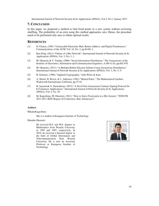 International Journal of Network Security & Its Applications (IJNSA), Vol.5, No.1, January 2013

7. CONCLUSION
In this paper, we proposed a method to find fixed points in a mix system without reviewing
shuffling. The probability of an error using this method approaches zero. Hence, the procedure
needs to be performed only once to obtain optimal results.

REFERENCES
[1]       D. Chaum, (1981) “Untraceable Electronic Mail, Return Address, and Digital Pseudonyms,”
          Communications of the ACM, Vol. 24, No. 2, pp.84-88, 2.
[2]       Kun Peng, (2011) “Failure of a Mix Network”, International Journal of Network Security & Its
          Applications (IJNSA), Vol. 3, No. 1, 1.
[3]       M. Okamoto & Y. Tanaka, (2006) “Secret Information Distribution,” The Transactions of the
          Institute of Electronics, Information and Communication Engineers, A J89-A (8), pp.662-670.
[4]       M. Okamoto, (2011) “A Multiple Ballots Election Scheme Using Anonymous Distribution,”
          International Journal of Network Security & Its Applications (IJNSA), Vol. 3, No. 5, 9.
[5]       B. Schneier, (1996) “Applied Cryptography,” John Wiley & Sons.
[6]       A. Shimir, R. Rivest, & L. Adleman, (1981) “Mental Poker,” The Mathematical Gardner,
          Wadsworth International, California, pp.37-43.
[7]       H. Jayasree& A. Damodaram, (2012) “A Novel Fair Anonymous Contract Signing Protocol for
          E-Commerce Applications,” International Journal of Network Security & Its Applications
          (IJNSA), Vol. 4, No. 59.
[8]       M. Kageshima, M. Okamoto, (2011) “How to find a Fixed point in a Mix System,” TENCON
          2011-2011 IEEE Region 10 Conference, Bali, Indonesia11.


Authors
MikakoKageshima
          She is a student at Kanagawa Institute of Technology.
Manabu Okamoto
          He received B.S. and M.S. degrees in
          Mathematics from Waseda University
          in 1995 and 1997, respectively. In
          2010, he received a doctoral degree in
          the field of Global Information and
          Telecommunication from Waseda
          University. He is now an Associate
          Professor at Kanagawa Institute of
          Technology.




                                                                                                        59
 