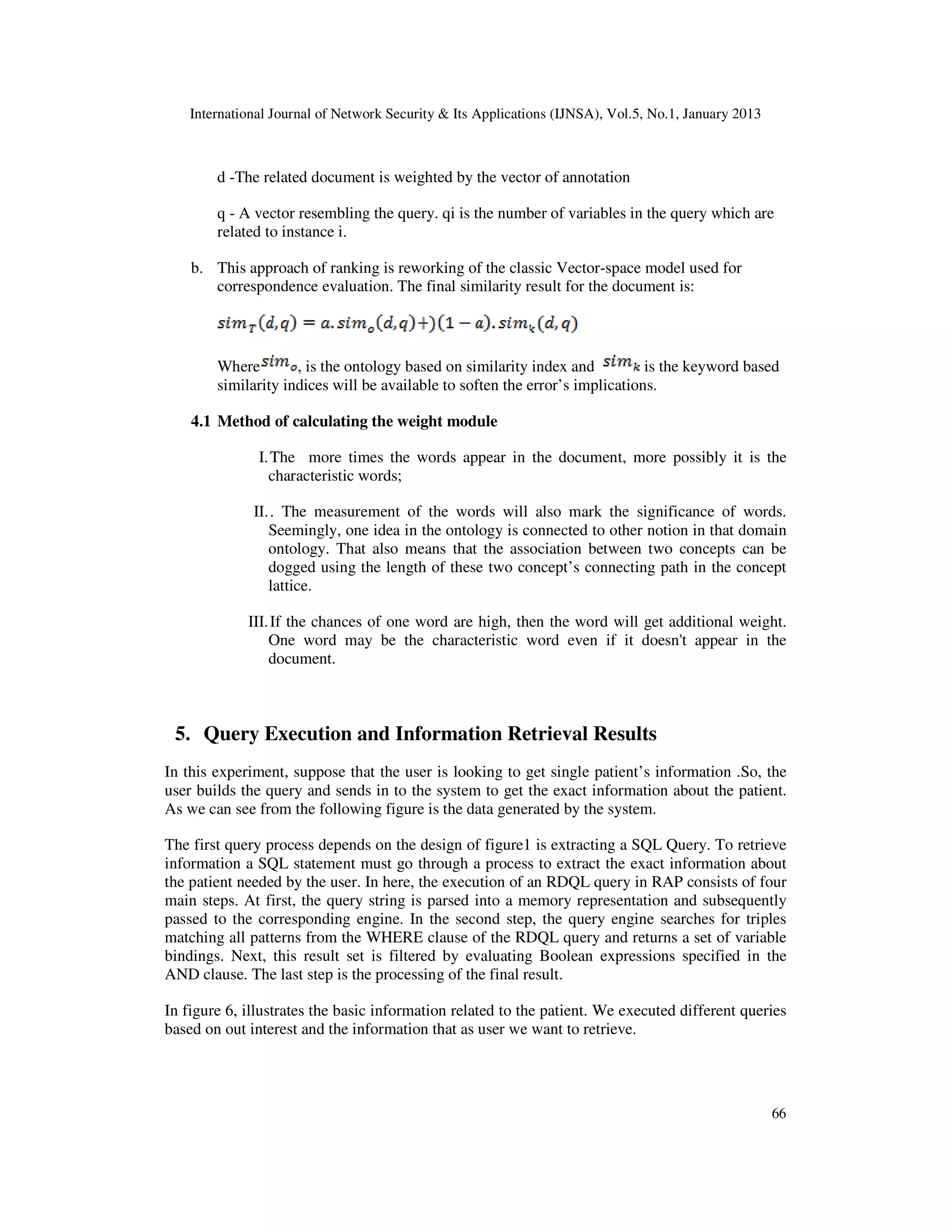 International Journal of Network Security & Its Applications (IJNSA), Vol.5, No.1, January 2013



        d -The related document is weighted by the vector of annotation

        q - A vector resembling the query. qi is the number of variables in the query which are
        related to instance i.

    b. This approach of ranking is reworking of the classic Vector-space model used for
       correspondence evaluation. The final similarity result for the document is:



        Where        , is the ontology based on similarity index and          is the keyword based
        similarity indices will be available to soften the error’s implications.

    4.1 Method of calculating the weight module

               I. The more times the words appear in the document, more possibly it is the
                 characteristic words;

              II. . The measurement of the words will also mark the significance of words.
                 Seemingly, one idea in the ontology is connected to other notion in that domain
                 ontology. That also means that the association between two concepts can be
                 dogged using the length of these two concept’s connecting path in the concept
                 lattice.

             III. If the chances of one word are high, then the word will get additional weight.
                 One word may be the characteristic word even if it doesn't appear in the
                 document.



 5. Query Execution and Information Retrieval Results
In this experiment, suppose that the user is looking to get single patient’s information .So, the
user builds the query and sends in to the system to get the exact information about the patient.
As we can see from the following figure is the data generated by the system.

The first query process depends on the design of figure1 is extracting a SQL Query. To retrieve
information a SQL statement must go through a process to extract the exact information about
the patient needed by the user. In here, the execution of an RDQL query in RAP consists of four
main steps. At first, the query string is parsed into a memory representation and subsequently
passed to the corresponding engine. In the second step, the query engine searches for triples
matching all patterns from the WHERE clause of the RDQL query and returns a set of variable
bindings. Next, this result set is filtered by evaluating Boolean expressions specified in the
AND clause. The last step is the processing of the final result.

In figure 6, illustrates the basic information related to the patient. We executed different queries
based on out interest and the information that as user we want to retrieve.




                                                                                                      66
 
