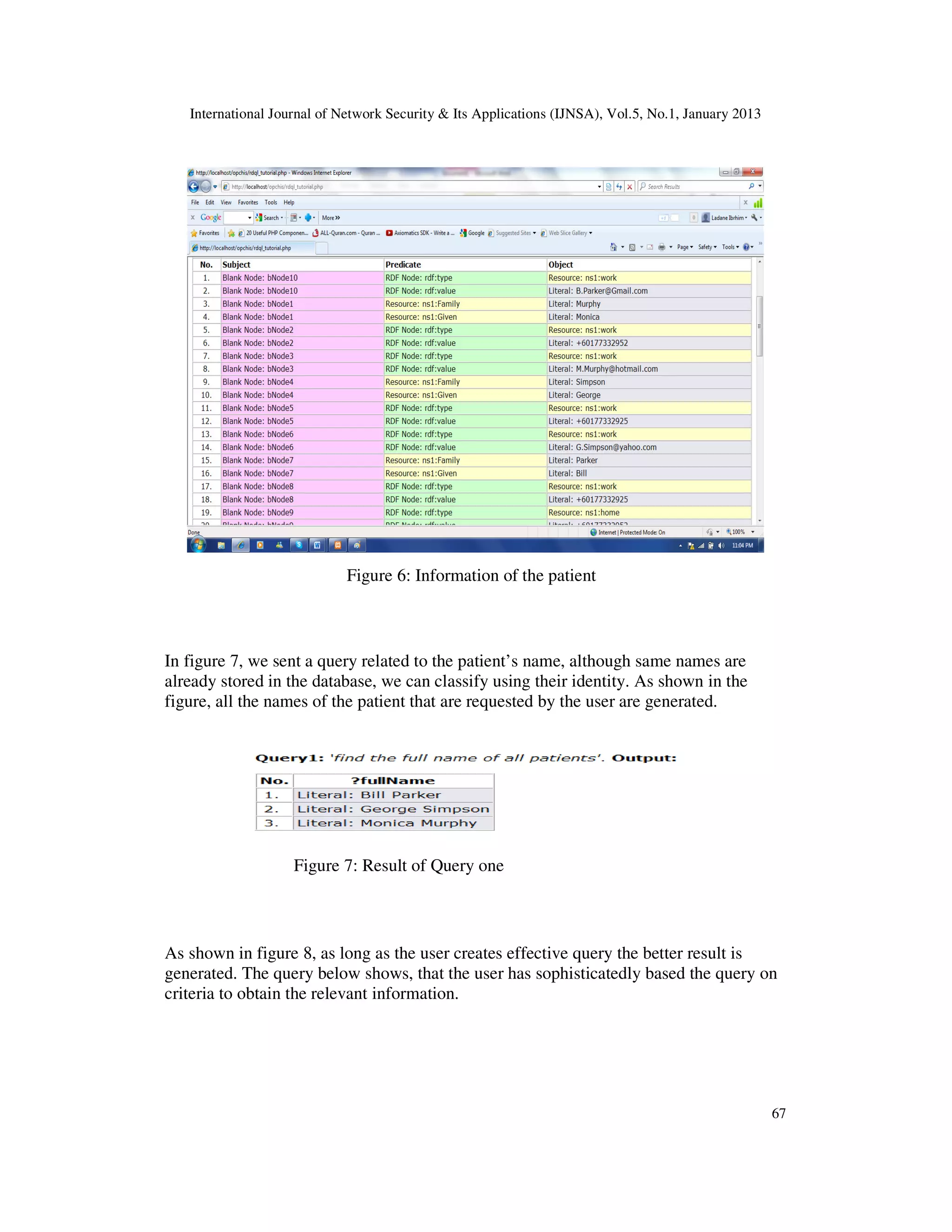 International Journal of Network Security & Its Applications (IJNSA), Vol.5, No.1, January 2013




                             Figure 6: Information of the patient



In figure 7, we sent a query related to the patient’s name, although same names are
already stored in the database, we can classify using their identity. As shown in the
figure, all the names of the patient that are requested by the user are generated.




                    Figure 7: Result of Query one



As shown in figure 8, as long as the user creates effective query the better result is
generated. The query below shows, that the user has sophisticatedly based the query on
criteria to obtain the relevant information.




                                                                                                     67
 