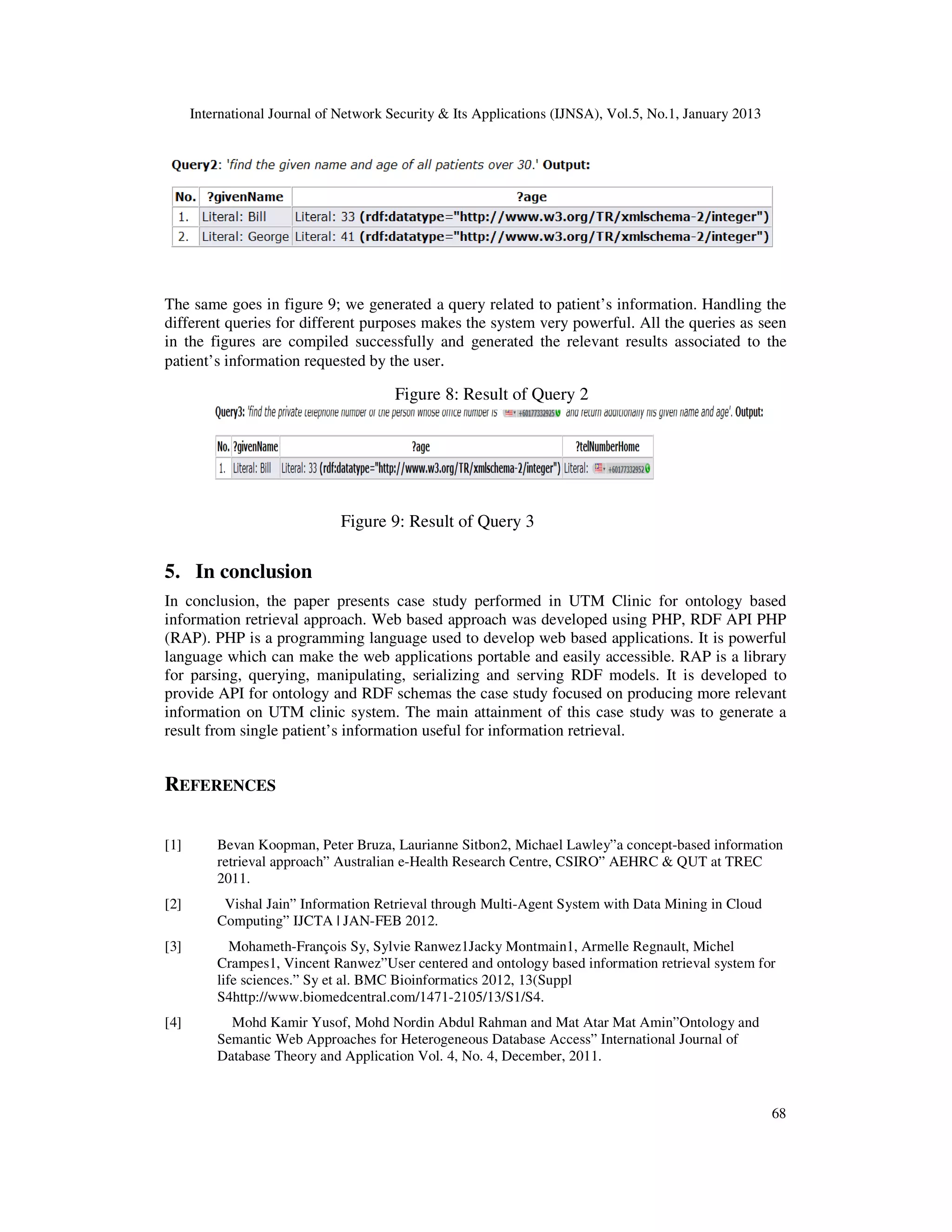 International Journal of Network Security & Its Applications (IJNSA), Vol.5, No.1, January 2013




The same goes in figure 9; we generated a query related to patient’s information. Handling the
different queries for different purposes makes the system very powerful. All the queries as seen
in the figures are compiled successfully and generated the relevant results associated to the
patient’s information requested by the user.

                                        Figure 8: Result of Query 2




                               Figure 9: Result of Query 3

5. In conclusion
In conclusion, the paper presents case study performed in UTM Clinic for ontology based
information retrieval approach. Web based approach was developed using PHP, RDF API PHP
(RAP). PHP is a programming language used to develop web based applications. It is powerful
language which can make the web applications portable and easily accessible. RAP is a library
for parsing, querying, manipulating, serializing and serving RDF models. It is developed to
provide API for ontology and RDF schemas the case study focused on producing more relevant
information on UTM clinic system. The main attainment of this case study was to generate a
result from single patient’s information useful for information retrieval.


REFERENCES

[1]       Bevan Koopman, Peter Bruza, Laurianne Sitbon2, Michael Lawley”a concept-based information
          retrieval approach” Australian e-Health Research Centre, CSIRO” AEHRC & QUT at TREC
          2011.
[2]        Vishal Jain” Information Retrieval through Multi-Agent System with Data Mining in Cloud
          Computing” IJCTA | JAN-FEB 2012.
[3]          Mohameth-François Sy, Sylvie Ranwez1Jacky Montmain1, Armelle Regnault, Michel
          Crampes1, Vincent Ranwez”User centered and ontology based information retrieval system for
          life sciences.” Sy et al. BMC Bioinformatics 2012, 13(Suppl
          S4http://www.biomedcentral.com/1471-2105/13/S1/S4.
[4]         Mohd Kamir Yusof, Mohd Nordin Abdul Rahman and Mat Atar Mat Amin”Ontology and
          Semantic Web Approaches for Heterogeneous Database Access” International Journal of
          Database Theory and Application Vol. 4, No. 4, December, 2011.


                                                                                                        68
 