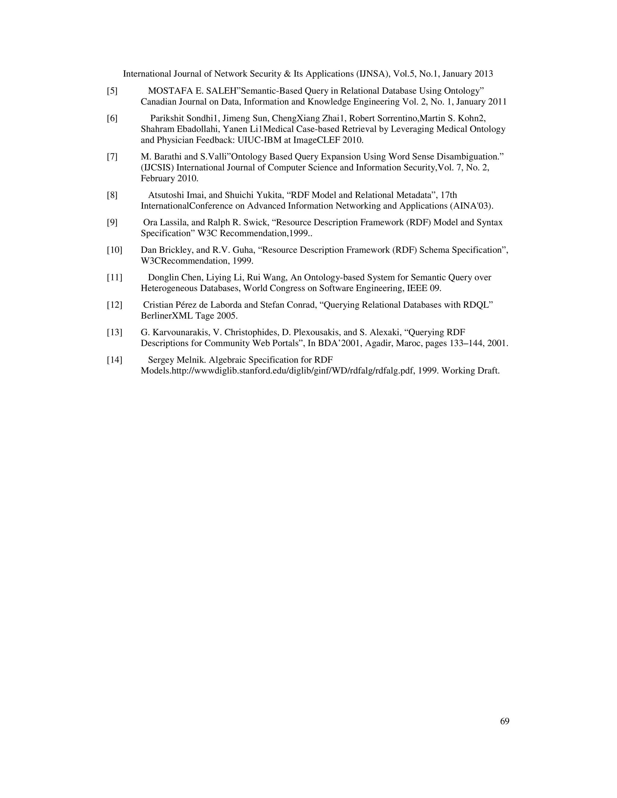 International Journal of Network Security & Its Applications (IJNSA), Vol.5, No.1, January 2013
[5]         MOSTAFA E. SALEH”Semantic-Based Query in Relational Database Using Ontology”
           Canadian Journal on Data, Information and Knowledge Engineering Vol. 2, No. 1, January 2011
[6]          Parikshit Sondhi1, Jimeng Sun, ChengXiang Zhai1, Robert Sorrentino,Martin S. Kohn2,
           Shahram Ebadollahi, Yanen Li1Medical Case-based Retrieval by Leveraging Medical Ontology
           and Physician Feedback: UIUC-IBM at ImageCLEF 2010.
[7]        M. Barathi and S.Valli”Ontology Based Query Expansion Using Word Sense Disambiguation.”
           (IJCSIS) International Journal of Computer Science and Information Security,Vol. 7, No. 2,
           February 2010.
[8]          Atsutoshi Imai, and Shuichi Yukita, “RDF Model and Relational Metadata”, 17th
           InternationalConference on Advanced Information Networking and Applications (AINA'03).
[9]        Ora Lassila, and Ralph R. Swick, “Resource Description Framework (RDF) Model and Syntax
           Specification” W3C Recommendation,1999..
[10]       Dan Brickley, and R.V. Guha, “Resource Description Framework (RDF) Schema Specification”,
           W3CRecommendation, 1999.
[11]        Donglin Chen, Liying Li, Rui Wang, An Ontology-based System for Semantic Query over
           Heterogeneous Databases, World Congress on Software Engineering, IEEE 09.
[12]       Cristian Pérez de Laborda and Stefan Conrad, “Querying Relational Databases with RDQL”
           BerlinerXML Tage 2005.
[13]       G. Karvounarakis, V. Christophides, D. Plexousakis, and S. Alexaki, “Querying RDF
           Descriptions for Community Web Portals”, In BDA’2001, Agadir, Maroc, pages 133–144, 2001.
[14]        Sergey Melnik. Algebraic Specification for RDF
           Models.http://wwwdiglib.stanford.edu/diglib/ginf/WD/rdfalg/rdfalg.pdf, 1999. Working Draft.




                                                                                                         69
 