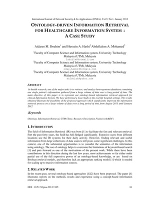 International Journal of Network Security & Its Applications (IJNSA), Vol.5, No.1, January 2013

   ONTOLOGY-DRIVEN INFORMATION RETRIEVAL
    FOR HEALTHCARE INFORMATION SYSTEM :
               A CASE STUDY

         Aidarus M. Ibrahim1 and Hussein A. Hashi2 Abdullalem A. Mohamed2
     1
         Faculty of Computer Science and Information system, University Technology
                                Malaysia (UTM), Malaysia
                                       labiile@hotmail.com
     2
         Faculty of Computer Science and Information system, University Technology
                                Malaysia (UTM), Malaysia
                                    oday_hashi@hotmail.com
     2
         Faculty of Computer Science and Information system, University Technology
                                Malaysia (UTM), Malaysia
                                       aaldolah@yahoo.com

ABSTRACT
 In health research, one of the major tasks is to retrieve, and analyze heterogeneous databases containing
one single patient’s information gathered from a large volume of data over a long period of time. The
main objective of this paper is to represent our ontology-based information retrieval approach for
clinical Information System. We have performed a Case Study in the real life hospital settings. The results
obtained illustrate the feasibility of the proposed approach which significantly improved the information
retrieval process on a large volume of data over a long period of time from August 2011 until January
2012

.Keywords

Ontology, Information Retrieval, UTM Clinic, Resource Description Framework(RDF)


1. INTRODUCTION
The field of Information Retrieval (IR) was born [1] to facilitate the fast and relevant retrieval.
Fort the past forty years, the field has full-fledged significantly. Extensive users from different
locations use the IR systems for their daily activity. However, finding relevant and useful
information from large collections of data sources still poses some significant challenges. In this
context, one of the substantial opportunities is to consider the semantics of the information
using ontology. The use of ontology helps to overcome the limitations of keyword-based search
[1] and puts forward as one of the motivations of the present work. While there have been
contributions in this direction during the last few years, most achievements so far either make
partial use of the full expressive power of an ontology-based knowledge, or are based on
Boolean retrieval models, and therefore lack an appropriate ranking model [1] which is needed
for scaling up to massive information sources.

2. RELATED WORK
In the recent past, several ontology-based approaches [1][2] have been proposed. The paper [1]
illustrates reports on the methods, results and experience using a concept-based information
retrieval approach.

DOI : 10.5121/ijnsa.2013.5105                                                                           61
 