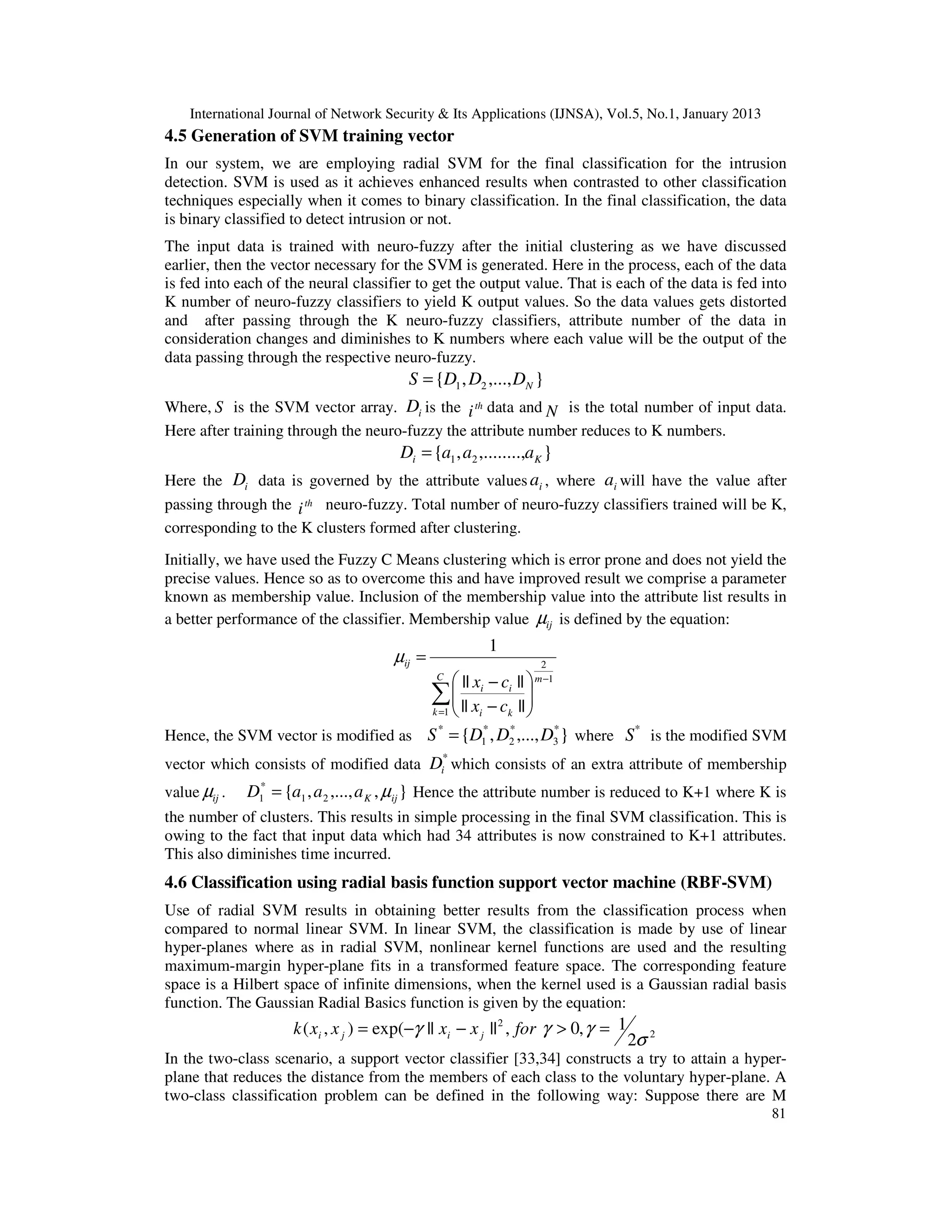 International Journal of Network Security & Its Applications (IJNSA), Vol.5, No.1, January 2013
4.5 Generation of SVM training vector
In our system, we are employing radial SVM for the final classification for the intrusion
detection. SVM is used as it achieves enhanced results when contrasted to other classification
techniques especially when it comes to binary classification. In the final classification, the data
is binary classified to detect intrusion or not.
The input data is trained with neuro-fuzzy after the initial clustering as we have discussed
earlier, then the vector necessary for the SVM is generated. Here in the process, each of the data
is fed into each of the neural classifier to get the output value. That is each of the data is fed into
K number of neuro-fuzzy classifiers to yield K output values. So the data values gets distorted
and after passing through the K neuro-fuzzy classifiers, attribute number of the data in
consideration changes and diminishes to K numbers where each value will be the output of the
data passing through the respective neuro-fuzzy.
                                         S = {D1 , D2 ,..., DN }
Where, S is the SVM vector array. Di is the i th data and N is the total number of input data.
Here after training through the neuro-fuzzy the attribute number reduces to K numbers.
                                       Di = {a1 , a2 ,........,aK }
Here the Di data is governed by the attribute values ai , where ai will have the value after
passing through the i th neuro-fuzzy. Total number of neuro-fuzzy classifiers trained will be K,
corresponding to the K clusters formed after clustering.
Initially, we have used the Fuzzy C Means clustering which is error prone and does not yield the
precise values. Hence so as to overcome this and have improved result we comprise a parameter
known as membership value. Inclusion of the membership value into the attribute list results in
a better performance of the classifier. Membership value µij is defined by the equation:
                                                       1
                                      µij =                     2
                                            || x − c ||  m −1
                                              C

                                     ∑  || x i − c i || 
                                           
                                      k =1 
                                                         
                                                 i   k 
                                        *          * *          *   *
Hence, the SVM vector is modified as S = {D1 , D2 ,..., D3 } where S is the modified SVM
                                               *
vector which consists of modified data Di which consists of an extra attribute of membership
value µij .   D1* = {a1 , a 2 ,..., a K , µij } Hence the attribute number is reduced to K+1 where K is
the number of clusters. This results in simple processing in the final SVM classification. This is
owing to the fact that input data which had 34 attributes is now constrained to K+1 attributes.
This also diminishes time incurred.
4.6 Classification using radial basis function support vector machine (RBF-SVM)
Use of radial SVM results in obtaining better results from the classification process when
compared to normal linear SVM. In linear SVM, the classification is made by use of linear
hyper-planes where as in radial SVM, nonlinear kernel functions are used and the resulting
maximum-margin hyper-plane fits in a transformed feature space. The corresponding feature
space is a Hilbert space of infinite dimensions, when the kernel used is a Gaussian radial basis
function. The Gaussian Radial Basics function is given by the equation:
                     k ( xi , x j ) = exp(−γ || xi − x j || 2 , for γ > 0, γ = 1
                                                                                   2σ 2
In the two-class scenario, a support vector classifier [33,34] constructs a try to attain a hyper-
plane that reduces the distance from the members of each class to the voluntary hyper-plane. A
two-class classification problem can be defined in the following way: Suppose there are M
                                                                                                      81
 