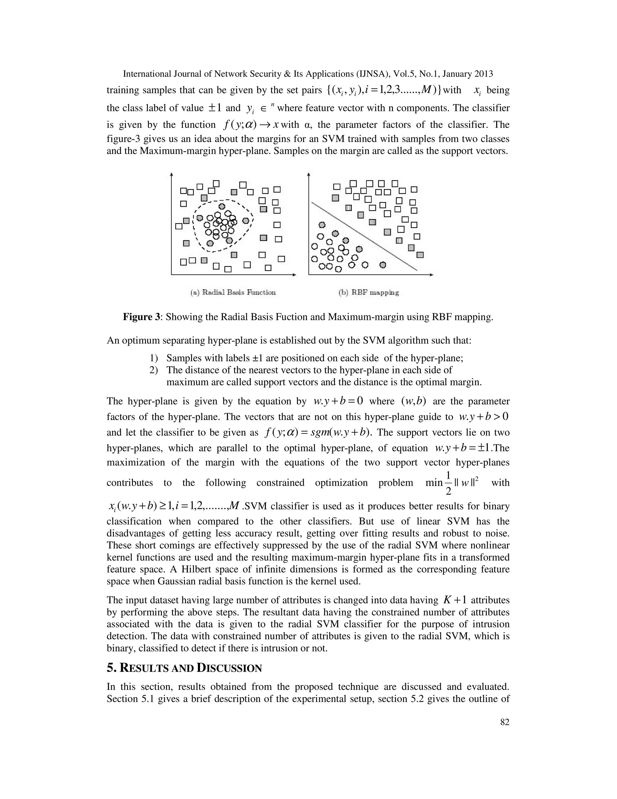 International Journal of Network Security & Its Applications (IJNSA), Vol.5, No.1, January 2013
training samples that can be given by the set pairs {( xi , yi ), i = 1,2,3......, M )} with    xi being
                                          n
the class label of value ± 1 and yi ∈ where feature vector with n components. The classifier
is given by the function f ( y;α ) → x with α, the parameter factors of the classifier. The
figure-3 gives us an idea about the margins for an SVM trained with samples from two classes
and the Maximum-margin hyper-plane. Samples on the margin are called as the support vectors.




    Figure 3: Showing the Radial Basis Fuction and Maximum-margin using RBF mapping.

An optimum separating hyper-plane is established out by the SVM algorithm such that:
           1) Samples with labels ±1 are positioned on each side of the hyper-plane;
           2) The distance of the nearest vectors to the hyper-plane in each side of
              maximum are called support vectors and the distance is the optimal margin.
The hyper-plane is given by the equation by w. y + b = 0 where ( w, b) are the parameter
factors of the hyper-plane. The vectors that are not on this hyper-plane guide to w. y + b > 0
and let the classifier to be given as f ( y; α ) = sgm( w. y + b). The support vectors lie on two
hyper-planes, which are parallel to the optimal hyper-plane, of equation w. y + b = ±1 .The
maximization of the margin with the equations of the two support vector hyper-planes
                                                                                        1
contributes to     the   following constrained        optimization    problem     min     || w ||2   with
                                                                                        2
 xi (w. y + b) ≥ 1, i = 1,2,.......,M .SVM classifier is used as it produces better results for binary
classification when compared to the other classifiers. But use of linear SVM has the
disadvantages of getting less accuracy result, getting over fitting results and robust to noise.
These short comings are effectively suppressed by the use of the radial SVM where nonlinear
kernel functions are used and the resulting maximum-margin hyper-plane fits in a transformed
feature space. A Hilbert space of infinite dimensions is formed as the corresponding feature
space when Gaussian radial basis function is the kernel used.
The input dataset having large number of attributes is changed into data having K + 1 attributes
by performing the above steps. The resultant data having the constrained number of attributes
associated with the data is given to the radial SVM classifier for the purpose of intrusion
detection. The data with constrained number of attributes is given to the radial SVM, which is
binary, classified to detect if there is intrusion or not.
5. RESULTS AND DISCUSSION
In this section, results obtained from the proposed technique are discussed and evaluated.
Section 5.1 gives a brief description of the experimental setup, section 5.2 gives the outline of

                                                                                                      82
 