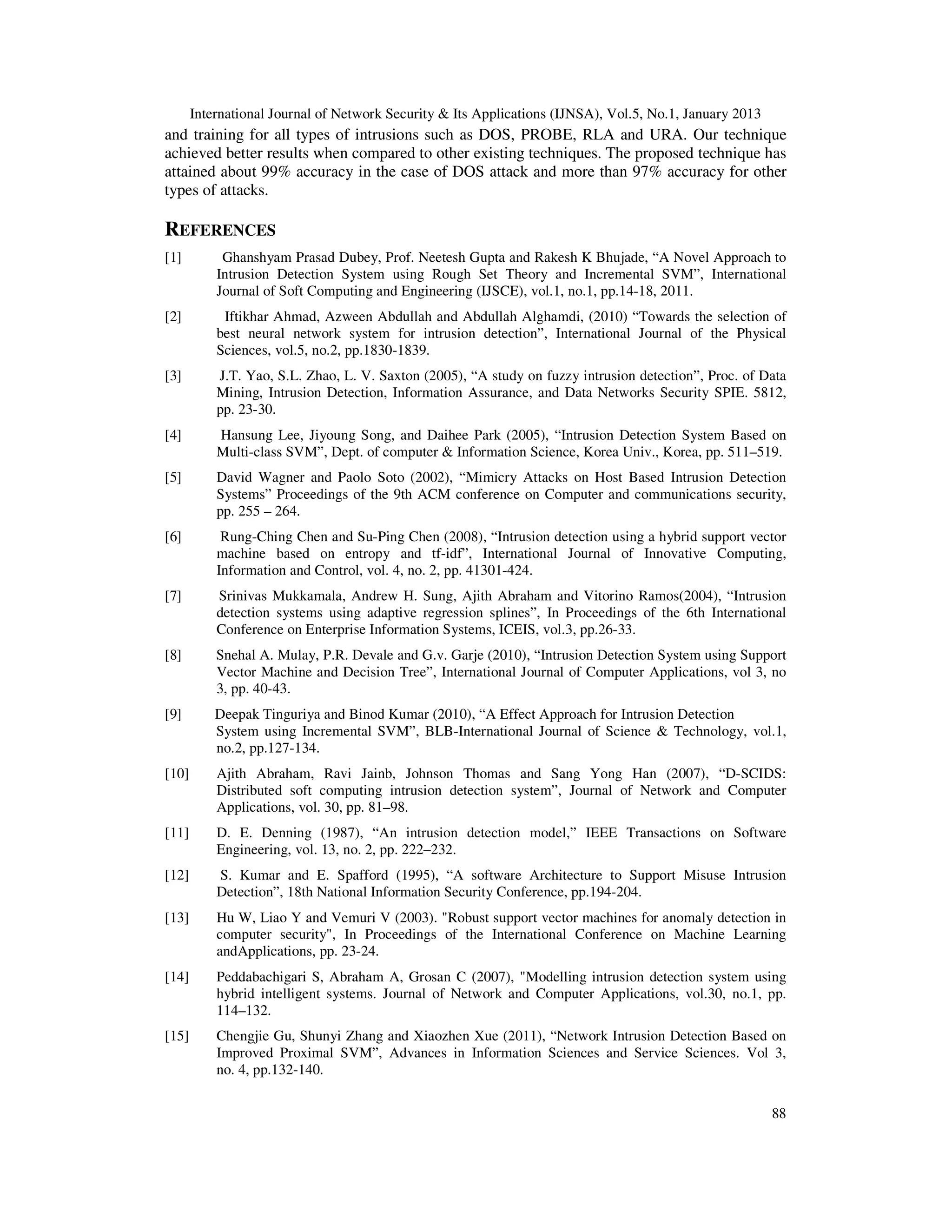 International Journal of Network Security & Its Applications (IJNSA), Vol.5, No.1, January 2013
and training for all types of intrusions such as DOS, PROBE, RLA and URA. Our technique
achieved better results when compared to other existing techniques. The proposed technique has
attained about 99% accuracy in the case of DOS attack and more than 97% accuracy for other
types of attacks.

REFERENCES
[1]         Ghanshyam Prasad Dubey, Prof. Neetesh Gupta and Rakesh K Bhujade, “A Novel Approach to
           Intrusion Detection System using Rough Set Theory and Incremental SVM”, International
           Journal of Soft Computing and Engineering (IJSCE), vol.1, no.1, pp.14-18, 2011.
[2]         Iftikhar Ahmad, Azween Abdullah and Abdullah Alghamdi, (2010) “Towards the selection of
           best neural network system for intrusion detection”, International Journal of the Physical
           Sciences, vol.5, no.2, pp.1830-1839.
[3]        J.T. Yao, S.L. Zhao, L. V. Saxton (2005), “A study on fuzzy intrusion detection”, Proc. of Data
           Mining, Intrusion Detection, Information Assurance, and Data Networks Security SPIE. 5812,
           pp. 23-30.
[4]        Hansung Lee, Jiyoung Song, and Daihee Park (2005), “Intrusion Detection System Based on
           Multi-class SVM”, Dept. of computer & Information Science, Korea Univ., Korea, pp. 511–519.
[5]        David Wagner and Paolo Soto (2002), “Mimicry Attacks on Host Based Intrusion Detection
           Systems” Proceedings of the 9th ACM conference on Computer and communications security,
           pp. 255 – 264.
[6]         Rung-Ching Chen and Su-Ping Chen (2008), “Intrusion detection using a hybrid support vector
           machine based on entropy and tf-idf”, International Journal of Innovative Computing,
           Information and Control, vol. 4, no. 2, pp. 41301-424.
[7]        Srinivas Mukkamala, Andrew H. Sung, Ajith Abraham and Vitorino Ramos(2004), “Intrusion
           detection systems using adaptive regression splines”, In Proceedings of the 6th International
           Conference on Enterprise Information Systems, ICEIS, vol.3, pp.26-33.
[8]        Snehal A. Mulay, P.R. Devale and G.v. Garje (2010), “Intrusion Detection System using Support
           Vector Machine and Decision Tree”, International Journal of Computer Applications, vol 3, no
           3, pp. 40-43.
[9]        Deepak Tinguriya and Binod Kumar (2010), “A Effect Approach for Intrusion Detection
           System using Incremental SVM”, BLB-International Journal of Science & Technology, vol.1,
           no.2, pp.127-134.
[10]       Ajith Abraham, Ravi Jainb, Johnson Thomas and Sang Yong Han (2007), “D-SCIDS:
           Distributed soft computing intrusion detection system”, Journal of Network and Computer
           Applications, vol. 30, pp. 81–98.
[11]       D. E. Denning (1987), “An intrusion detection model,” IEEE Transactions on Software
           Engineering, vol. 13, no. 2, pp. 222–232.
[12]       S. Kumar and E. Spafford (1995), “A software Architecture to Support Misuse Intrusion
           Detection”, 18th National Information Security Conference, pp.194-204.
[13]       Hu W, Liao Y and Vemuri V (2003). "Robust support vector machines for anomaly detection in
           computer security", In Proceedings of the International Conference on Machine Learning
           andApplications, pp. 23-24.
[14]       Peddabachigari S, Abraham A, Grosan C (2007), "Modelling intrusion detection system using
           hybrid intelligent systems. Journal of Network and Computer Applications, vol.30, no.1, pp.
           114–132.
[15]       Chengjie Gu, Shunyi Zhang and Xiaozhen Xue (2011), “Network Intrusion Detection Based on
           Improved Proximal SVM”, Advances in Information Sciences and Service Sciences. Vol 3,
           no. 4, pp.132-140.


                                                                                                         88
 