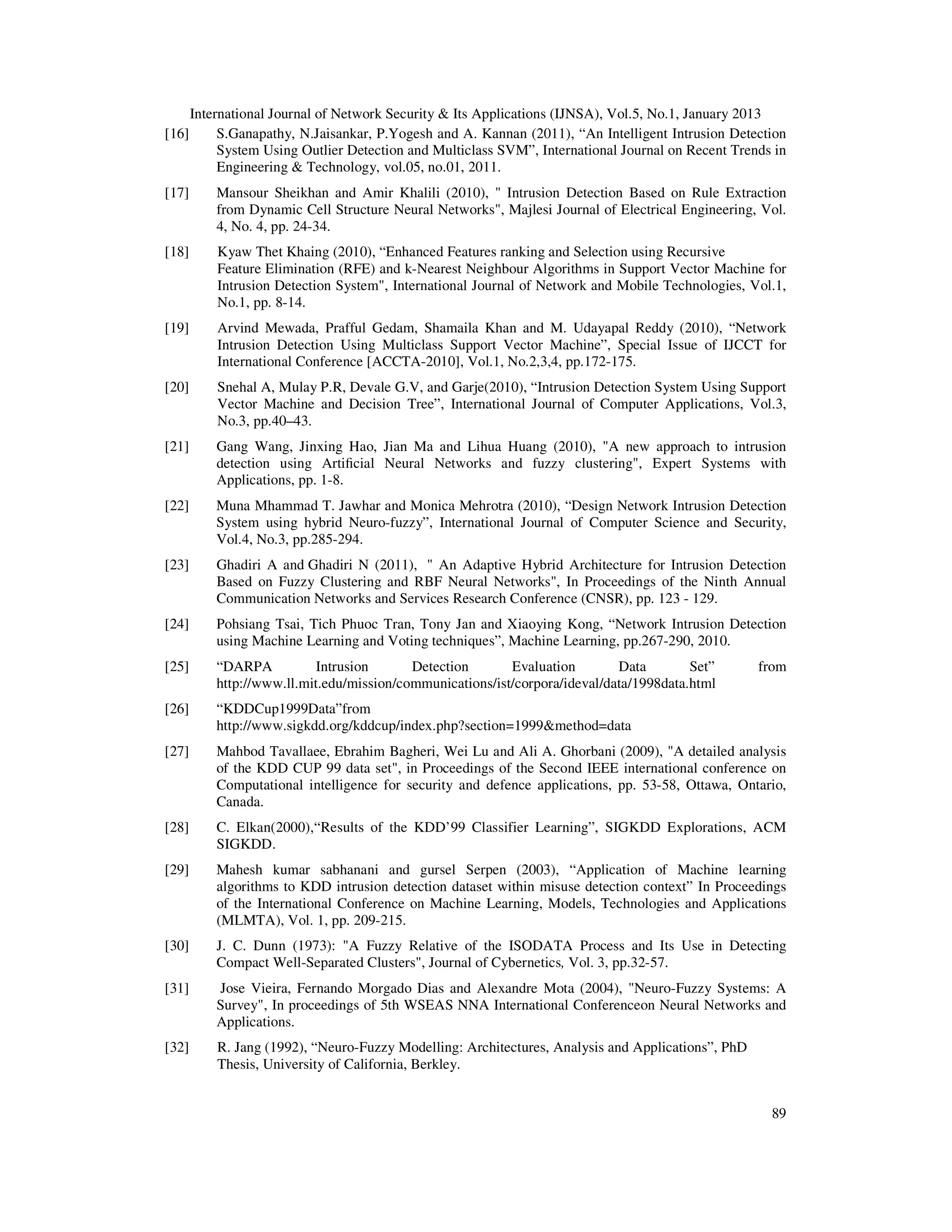 International Journal of Network Security & Its Applications (IJNSA), Vol.5, No.1, January 2013
[16]        S.Ganapathy, N.Jaisankar, P.Yogesh and A. Kannan (2011), “An Intelligent Intrusion Detection
            System Using Outlier Detection and Multiclass SVM”, International Journal on Recent Trends in
            Engineering & Technology, vol.05, no.01, 2011.
[17]       Mansour Sheikhan and Amir Khalili (2010), " Intrusion Detection Based on Rule Extraction
           from Dynamic Cell Structure Neural Networks", Majlesi Journal of Electrical Engineering, Vol.
           4, No. 4, pp. 24-34.
[18]       Kyaw Thet Khaing (2010), “Enhanced Features ranking and Selection using Recursive
           Feature Elimination (RFE) and k-Nearest Neighbour Algorithms in Support Vector Machine for
           Intrusion Detection System", International Journal of Network and Mobile Technologies, Vol.1,
           No.1, pp. 8-14.
[19]       Arvind Mewada, Prafful Gedam, Shamaila Khan and M. Udayapal Reddy (2010), “Network
           Intrusion Detection Using Multiclass Support Vector Machine”, Special Issue of IJCCT for
           International Conference [ACCTA-2010], Vol.1, No.2,3,4, pp.172-175.
[20]       Snehal A, Mulay P.R, Devale G.V, and Garje(2010), “Intrusion Detection System Using Support
           Vector Machine and Decision Tree”, International Journal of Computer Applications, Vol.3,
           No.3, pp.40–43.
[21]       Gang Wang, Jinxing Hao, Jian Ma and Lihua Huang (2010), "A new approach to intrusion
           detection using Artiﬁcial Neural Networks and fuzzy clustering", Expert Systems with
           Applications, pp. 1-8.
[22]       Muna Mhammad T. Jawhar and Monica Mehrotra (2010), “Design Network Intrusion Detection
           System using hybrid Neuro-fuzzy”, International Journal of Computer Science and Security,
           Vol.4, No.3, pp.285-294.
[23]       Ghadiri A and Ghadiri N (2011), " An Adaptive Hybrid Architecture for Intrusion Detection
           Based on Fuzzy Clustering and RBF Neural Networks", In Proceedings of the Ninth Annual
           Communication Networks and Services Research Conference (CNSR), pp. 123 - 129.
[24]       Pohsiang Tsai, Tich Phuoc Tran, Tony Jan and Xiaoying Kong, “Network Intrusion Detection
           using Machine Learning and Voting techniques”, Machine Learning, pp.267-290, 2010.
[25]       “DARPA           Intrusion      Detection       Evaluation        Data        Set”       from
           http://www.ll.mit.edu/mission/communications/ist/corpora/ideval/data/1998data.html
[26]       “KDDCup1999Data”from
           http://www.sigkdd.org/kddcup/index.php?section=1999&method=data
[27]       Mahbod Tavallaee, Ebrahim Bagheri, Wei Lu and Ali A. Ghorbani (2009), "A detailed analysis
           of the KDD CUP 99 data set", in Proceedings of the Second IEEE international conference on
           Computational intelligence for security and defence applications, pp. 53-58, Ottawa, Ontario,
           Canada.
[28]       C. Elkan(2000),“Results of the KDD’99 Classifier Learning”, SIGKDD Explorations, ACM
           SIGKDD.
[29]       Mahesh kumar sabhanani and gursel Serpen (2003), “Application of Machine learning
           algorithms to KDD intrusion detection dataset within misuse detection context” In Proceedings
           of the International Conference on Machine Learning, Models, Technologies and Applications
           (MLMTA), Vol. 1, pp. 209-215.
[30]       J. C. Dunn (1973): "A Fuzzy Relative of the ISODATA Process and Its Use in Detecting
           Compact Well-Separated Clusters", Journal of Cybernetics, Vol. 3, pp.32-57.
[31]       Jose Vieira, Fernando Morgado Dias and Alexandre Mota (2004), "Neuro-Fuzzy Systems: A
           Survey", In proceedings of 5th WSEAS NNA International Conferenceon Neural Networks and
           Applications.
[32]       R. Jang (1992), “Neuro-Fuzzy Modelling: Architectures, Analysis and Applications”, PhD
           Thesis, University of California, Berkley.


                                                                                                      89
 