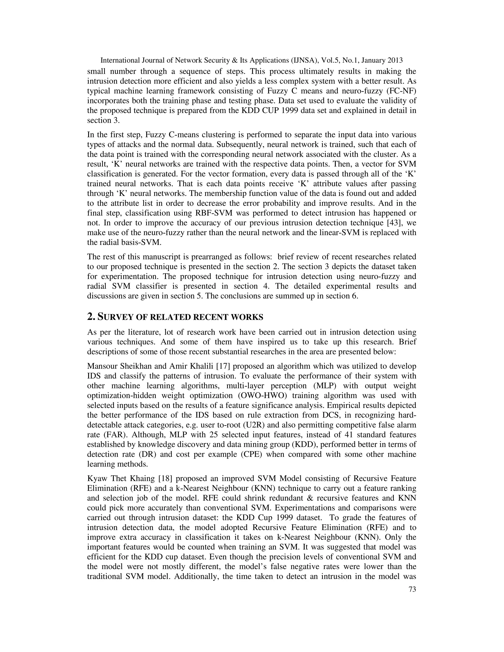 International Journal of Network Security & Its Applications (IJNSA), Vol.5, No.1, January 2013
small number through a sequence of steps. This process ultimately results in making the
intrusion detection more efficient and also yields a less complex system with a better result. As
typical machine learning framework consisting of Fuzzy C means and neuro-fuzzy (FC-NF)
incorporates both the training phase and testing phase. Data set used to evaluate the validity of
the proposed technique is prepared from the KDD CUP 1999 data set and explained in detail in
section 3.
In the first step, Fuzzy C-means clustering is performed to separate the input data into various
types of attacks and the normal data. Subsequently, neural network is trained, such that each of
the data point is trained with the corresponding neural network associated with the cluster. As a
result, ‘K’ neural networks are trained with the respective data points. Then, a vector for SVM
classification is generated. For the vector formation, every data is passed through all of the ‘K’
trained neural networks. That is each data points receive ‘K’ attribute values after passing
through ‘K’ neural networks. The membership function value of the data is found out and added
to the attribute list in order to decrease the error probability and improve results. And in the
final step, classification using RBF-SVM was performed to detect intrusion has happened or
not. In order to improve the accuracy of our previous intrusion detection technique [43], we
make use of the neuro-fuzzy rather than the neural network and the linear-SVM is replaced with
the radial basis-SVM.
The rest of this manuscript is prearranged as follows: brief review of recent researches related
to our proposed technique is presented in the section 2. The section 3 depicts the dataset taken
for experimentation. The proposed technique for intrusion detection using neuro-fuzzy and
radial SVM classifier is presented in section 4. The detailed experimental results and
discussions are given in section 5. The conclusions are summed up in section 6.

2. SURVEY OF RELATED RECENT WORKS
As per the literature, lot of research work have been carried out in intrusion detection using
various techniques. And some of them have inspired us to take up this research. Brief
descriptions of some of those recent substantial researches in the area are presented below:
Mansour Sheikhan and Amir Khalili [17] proposed an algorithm which was utilized to develop
IDS and classify the patterns of intrusion. To evaluate the performance of their system with
other machine learning algorithms, multi-layer perception (MLP) with output weight
optimization-hidden weight optimization (OWO-HWO) training algorithm was used with
selected inputs based on the results of a feature significance analysis. Empirical results depicted
the better performance of the IDS based on rule extraction from DCS, in recognizing hard-
detectable attack categories, e.g. user to-root (U2R) and also permitting competitive false alarm
rate (FAR). Although, MLP with 25 selected input features, instead of 41 standard features
established by knowledge discovery and data mining group (KDD), performed better in terms of
detection rate (DR) and cost per example (CPE) when compared with some other machine
learning methods.
Kyaw Thet Khaing [18] proposed an improved SVM Model consisting of Recursive Feature
Elimination (RFE) and a k-Nearest Neighbour (KNN) technique to carry out a feature ranking
and selection job of the model. RFE could shrink redundant & recursive features and KNN
could pick more accurately than conventional SVM. Experimentations and comparisons were
carried out through intrusion dataset: the KDD Cup 1999 dataset. To grade the features of
intrusion detection data, the model adopted Recursive Feature Elimination (RFE) and to
improve extra accuracy in classification it takes on k-Nearest Neighbour (KNN). Only the
important features would be counted when training an SVM. It was suggested that model was
efficient for the KDD cup dataset. Even though the precision levels of conventional SVM and
the model were not mostly different, the model’s false negative rates were lower than the
traditional SVM model. Additionally, the time taken to detect an intrusion in the model was
                                                                                                      73
 