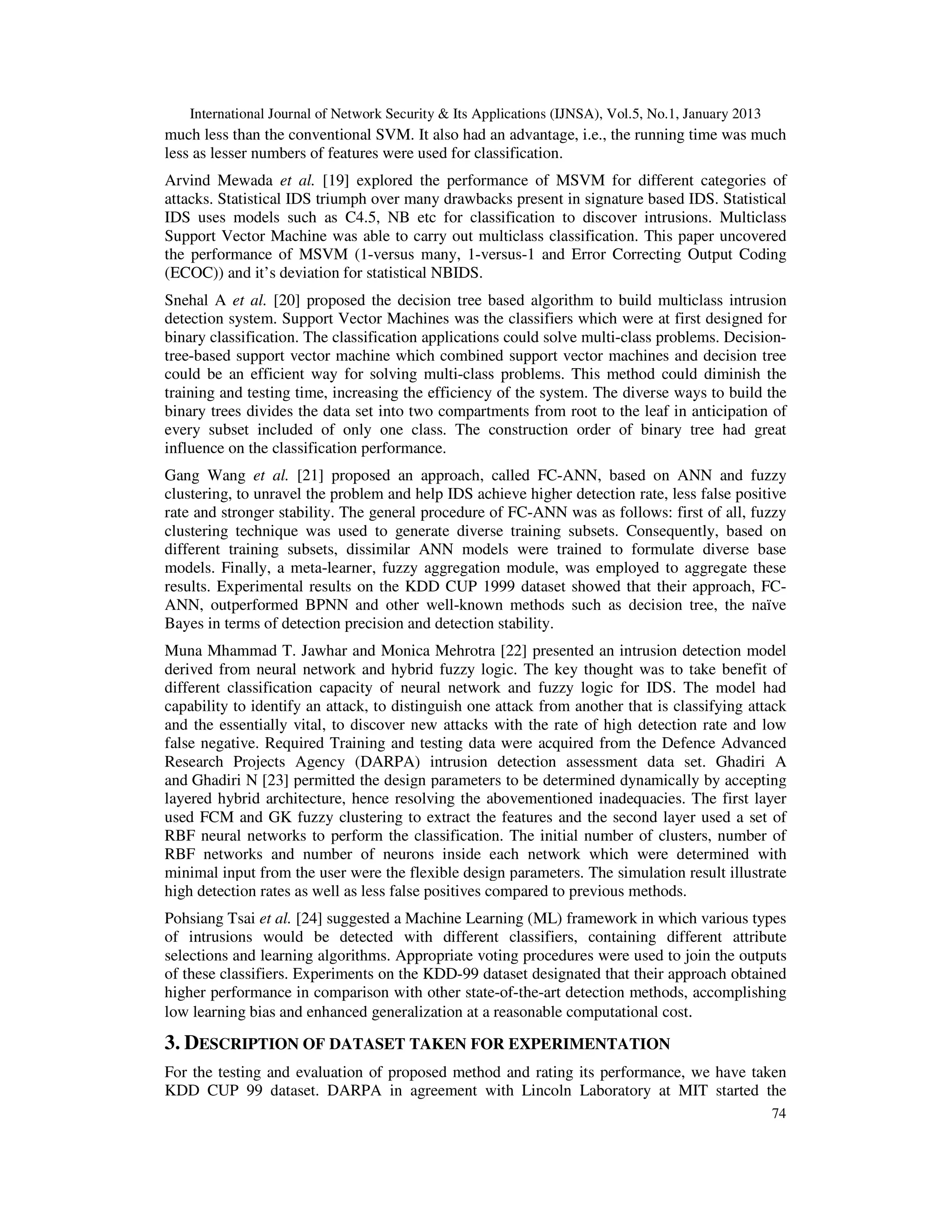 International Journal of Network Security & Its Applications (IJNSA), Vol.5, No.1, January 2013
much less than the conventional SVM. It also had an advantage, i.e., the running time was much
less as lesser numbers of features were used for classification.
Arvind Mewada et al. [19] explored the performance of MSVM for different categories of
attacks. Statistical IDS triumph over many drawbacks present in signature based IDS. Statistical
IDS uses models such as C4.5, NB etc for classification to discover intrusions. Multiclass
Support Vector Machine was able to carry out multiclass classification. This paper uncovered
the performance of MSVM (1-versus many, 1-versus-1 and Error Correcting Output Coding
(ECOC)) and it’s deviation for statistical NBIDS.
Snehal A et al. [20] proposed the decision tree based algorithm to build multiclass intrusion
detection system. Support Vector Machines was the classifiers which were at first designed for
binary classification. The classification applications could solve multi-class problems. Decision-
tree-based support vector machine which combined support vector machines and decision tree
could be an efficient way for solving multi-class problems. This method could diminish the
training and testing time, increasing the efficiency of the system. The diverse ways to build the
binary trees divides the data set into two compartments from root to the leaf in anticipation of
every subset included of only one class. The construction order of binary tree had great
influence on the classification performance.
Gang Wang et al. [21] proposed an approach, called FC-ANN, based on ANN and fuzzy
clustering, to unravel the problem and help IDS achieve higher detection rate, less false positive
rate and stronger stability. The general procedure of FC-ANN was as follows: first of all, fuzzy
clustering technique was used to generate diverse training subsets. Consequently, based on
different training subsets, dissimilar ANN models were trained to formulate diverse base
models. Finally, a meta-learner, fuzzy aggregation module, was employed to aggregate these
results. Experimental results on the KDD CUP 1999 dataset showed that their approach, FC-
ANN, outperformed BPNN and other well-known methods such as decision tree, the naïve
Bayes in terms of detection precision and detection stability.
Muna Mhammad T. Jawhar and Monica Mehrotra [22] presented an intrusion detection model
derived from neural network and hybrid fuzzy logic. The key thought was to take benefit of
different classification capacity of neural network and fuzzy logic for IDS. The model had
capability to identify an attack, to distinguish one attack from another that is classifying attack
and the essentially vital, to discover new attacks with the rate of high detection rate and low
false negative. Required Training and testing data were acquired from the Defence Advanced
Research Projects Agency (DARPA) intrusion detection assessment data set. Ghadiri A
and Ghadiri N [23] permitted the design parameters to be determined dynamically by accepting
layered hybrid architecture, hence resolving the abovementioned inadequacies. The first layer
used FCM and GK fuzzy clustering to extract the features and the second layer used a set of
RBF neural networks to perform the classification. The initial number of clusters, number of
RBF networks and number of neurons inside each network which were determined with
minimal input from the user were the flexible design parameters. The simulation result illustrate
high detection rates as well as less false positives compared to previous methods.
Pohsiang Tsai et al. [24] suggested a Machine Learning (ML) framework in which various types
of intrusions would be detected with different classifiers, containing different attribute
selections and learning algorithms. Appropriate voting procedures were used to join the outputs
of these classifiers. Experiments on the KDD-99 dataset designated that their approach obtained
higher performance in comparison with other state-of-the-art detection methods, accomplishing
low learning bias and enhanced generalization at a reasonable computational cost.

3. DESCRIPTION OF DATASET TAKEN FOR EXPERIMENTATION
For the testing and evaluation of proposed method and rating its performance, we have taken
KDD CUP 99 dataset. DARPA in agreement with Lincoln Laboratory at MIT started the
                                                                                                      74
 