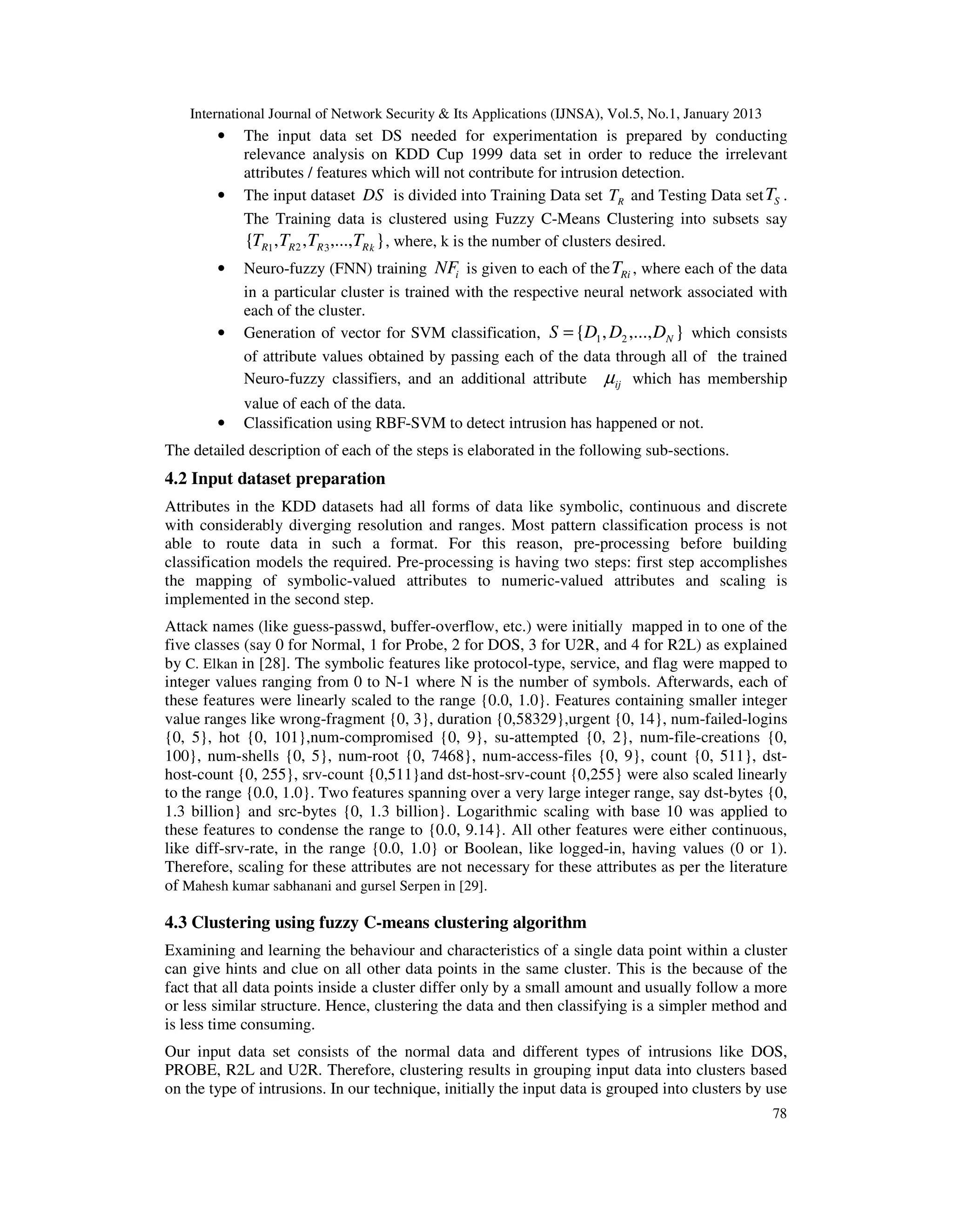 International Journal of Network Security & Its Applications (IJNSA), Vol.5, No.1, January 2013
        •   The input data set DS needed for experimentation is prepared by conducting
            relevance analysis on KDD Cup 1999 data set in order to reduce the irrelevant
            attributes / features which will not contribute for intrusion detection.
        •   The input dataset DS is divided into Training Data set TR and Testing Data set TS .
            The Training data is clustered using Fuzzy C-Means Clustering into subsets say
            {TR1 , TR 2 , TR 3 ,...,TR k } , where, k is the number of clusters desired.
        •   Neuro-fuzzy (FNN) training NFi is given to each of the TRi , where each of the data
            in a particular cluster is trained with the respective neural network associated with
            each of the cluster.
        •   Generation of vector for SVM classification, S = {D1 , D2 ,..., DN } which consists
            of attribute values obtained by passing each of the data through all of the trained
            Neuro-fuzzy classifiers, and an additional attribute µij which has membership
            value of each of the data.
        •   Classification using RBF-SVM to detect intrusion has happened or not.
The detailed description of each of the steps is elaborated in the following sub-sections.
4.2 Input dataset preparation
Attributes in the KDD datasets had all forms of data like symbolic, continuous and discrete
with considerably diverging resolution and ranges. Most pattern classification process is not
able to route data in such a format. For this reason, pre-processing before building
classification models the required. Pre-processing is having two steps: first step accomplishes
the mapping of symbolic-valued attributes to numeric-valued attributes and scaling is
implemented in the second step.
Attack names (like guess-passwd, buffer-overflow, etc.) were initially mapped in to one of the
five classes (say 0 for Normal, 1 for Probe, 2 for DOS, 3 for U2R, and 4 for R2L) as explained
by C. Elkan in [28]. The symbolic features like protocol-type, service, and flag were mapped to
integer values ranging from 0 to N-1 where N is the number of symbols. Afterwards, each of
these features were linearly scaled to the range {0.0, 1.0}. Features containing smaller integer
value ranges like wrong-fragment {0, 3}, duration {0,58329},urgent {0, 14}, num-failed-logins
{0, 5}, hot {0, 101},num-compromised {0, 9}, su-attempted {0, 2}, num-file-creations {0,
100}, num-shells {0, 5}, num-root {0, 7468}, num-access-files {0, 9}, count {0, 511}, dst-
host-count {0, 255}, srv-count {0,511}and dst-host-srv-count {0,255} were also scaled linearly
to the range {0.0, 1.0}. Two features spanning over a very large integer range, say dst-bytes {0,
1.3 billion} and src-bytes {0, 1.3 billion}. Logarithmic scaling with base 10 was applied to
these features to condense the range to {0.0, 9.14}. All other features were either continuous,
like diff-srv-rate, in the range {0.0, 1.0} or Boolean, like logged-in, having values (0 or 1).
Therefore, scaling for these attributes are not necessary for these attributes as per the literature
of Mahesh kumar sabhanani and gursel Serpen in [29].

4.3 Clustering using fuzzy C-means clustering algorithm
Examining and learning the behaviour and characteristics of a single data point within a cluster
can give hints and clue on all other data points in the same cluster. This is the because of the
fact that all data points inside a cluster differ only by a small amount and usually follow a more
or less similar structure. Hence, clustering the data and then classifying is a simpler method and
is less time consuming.
Our input data set consists of the normal data and different types of intrusions like DOS,
PROBE, R2L and U2R. Therefore, clustering results in grouping input data into clusters based
on the type of intrusions. In our technique, initially the input data is grouped into clusters by use
                                                                                                      78
 