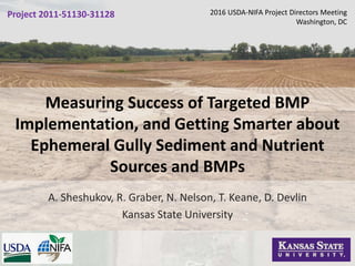 Measuring Success of Targeted BMP
Implementation, and Getting Smarter about
Ephemeral Gully Sediment and Nutrient
Sources and BMPs
A. Sheshukov, R. Graber, N. Nelson, T. Keane, D. Devlin
Kansas State University
2016 USDA-NIFA Project Directors Meeting
Washington, DC
Project 2011-51130-31128
 