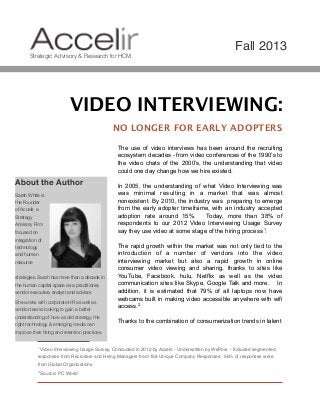 Fall 2013
Strategic Advisory & Research for HCM

VIDEO INTERVIEWING:
NO LONGER FOR EARLY ADOPTERS
The use of video interviews has been around the recruiting
ecosystem decades - from video conferences of the 1990’s to
the video chats of the 2000’s, the understanding that video
could one day change how we hire existed.

About the Author
Sarah White is
the Founder
of Accelir, a
Strategy
Advisory Firm
focused on
integration of
technology
and human
resource
strategies. Sarah has more than a decade in
the human capital space as a practitioner,
vendor executive, analyst and advisor.
She works with corporate HR as well as
vendor teams looking to gain a better
understanding of how a solid strategy, the
right technology & emerging media can

In 2005, the understanding of what Video Interviewing was
was minimal resulting in a market that was almost
nonexistent. By 2010, the industry was preparing to emerge
from the early adopter timeframe, with an industry accepted
adoption rate around 15%.
Today, more than 38% of
respondents to our 2012 Video Interviewing Usage Survey
say they use video at some stage of the hiring process 1.
The rapid growth within the market was not only tied to the
introduction of a number of vendors into the video
interviewing market but also a rapid growth in online
consumer video viewing and sharing, thanks to sites like
YouTube, Facebook, hulu, Netflix as well as the video
communication sites like Skype, Google Talk and more. In
addition, it is estimated that 79% of all laptops now have
webcams built in making video accessible anywhere with wifi
access.2
Thanks to the combination of consumerization trends in talent

improve their hiring and retention practices.
1 Video

Interviewing Usage Survey, Conducted in 2012 by Accelir - Underwritten by WePow - Included segmented

responses from Recruiters and Hiring Managers from 158 Unique Company Responses. 56% of responses were
from Global Organizations.
2 Source:



PC World

 