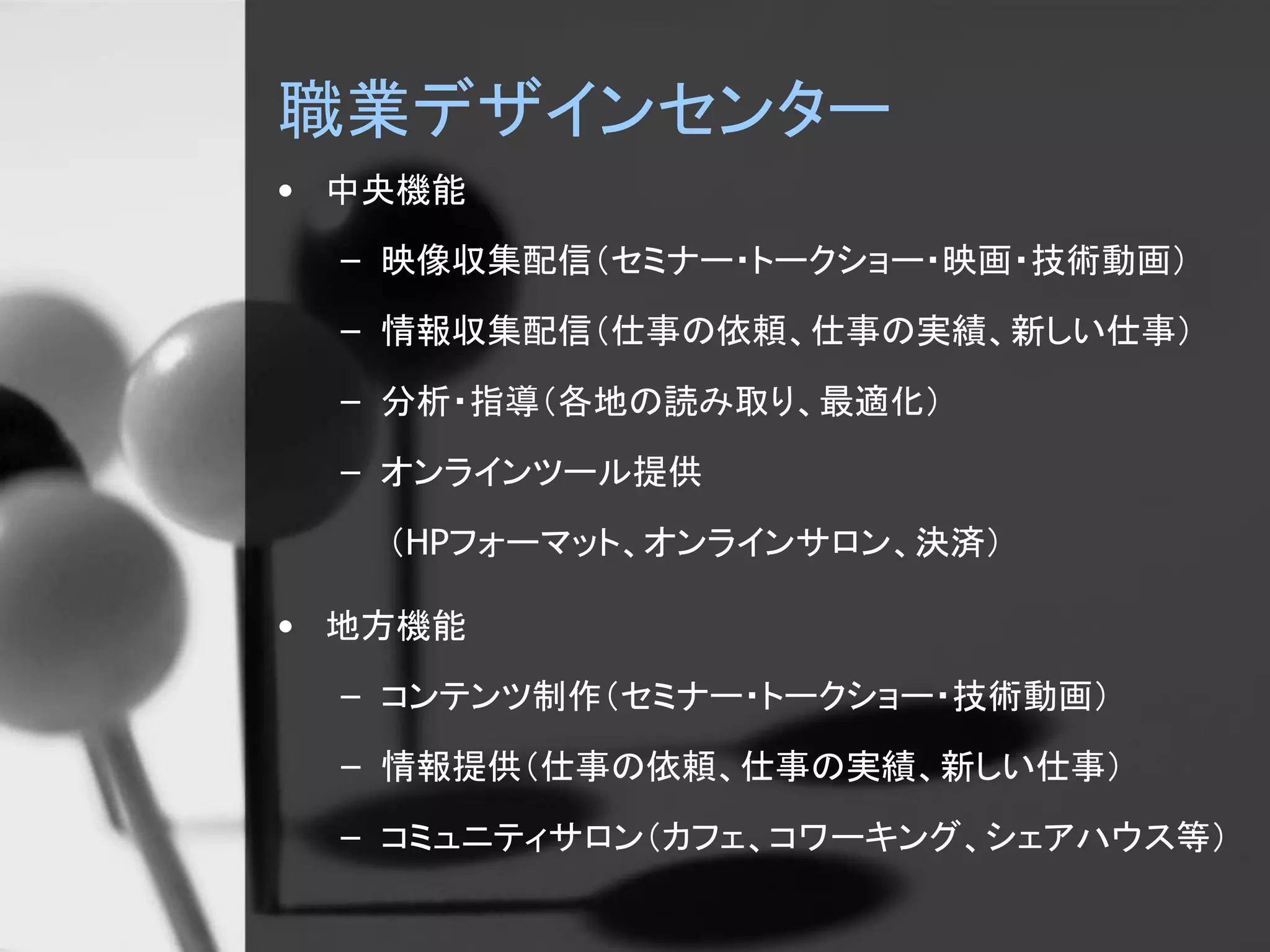 職業デザインセンター
• 中央機能
– 映像収集配信（セミナー・トークショー・映画・技術動画）
– 情報収集配信（仕事の依頼、仕事の実績、新しい仕事）
– 分析・指導（各地の読み取り、最適化）
– オンラインツール提供
（HPフォーマット、オンラインサロン、決済）
• 地方機能
– コンテンツ制作（セミナー・トークショー・技術動画）
– 情報提供（仕事の依頼、仕事の実績、新しい仕事）
– コミュニティサロン（カフェ、コワーキング、シェアハウス等）
 