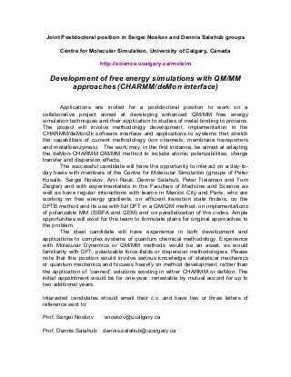 Joint Postdoctoral position in Sergei Noskov and Dennis Salahub groups
Centre for Molecular Simulation, University of Calgary, Canada
http://science.ucalgary.ca/molsim

Development of free energy simulations with QM/MM
approaches (CHARMM/deMon interface)
Applications are invited for a postdoctoral position to work on a
collaborative project aimed at developing enhanced QM/MM free energy
simulation techniques and their application to studies of metal binding to proteins.
The project will involve methodology development, implementation in the
CHARMM/deMon2k software interface and applications to systems that stretch
the capabilities of current methodology (ion channels, membrane transporters
and metalloenzymes). The work may, in the first instance, be aimed at adapting
the deMon-CHARMM QM/MM method to include atomic polarizabilities, charge
transfer and dispersion effects.
The successful candidate will have the opportunity to interact on a day-today basis with members of the Centre for Molecular Simulation (groups of Peter
Kusalik, Sergei Noskov, Arvi Rauk, Dennis Salahub, Peter Tieleman and Tom
Ziegler) and with experimentalists in the Faculties of Medicine and Science as
well as have regular interactions with teams in Mexico City and Paris, who are
working on free energy gradients, on efficient transition state finders, on the
DFTB method and its use with full DFT in a QM/QM’ method, on implementations
of polarizable MM (SIBFA and GEM) and on parallelization of the codes. Ample
opportunities will exist for this team to formulate plans for original approaches to
the problem.
The ideal candidate will have experience in both development and
applications to complex systems of quantum chemical methodology. Experience
with Molecular Dynamics or QM/MM methods would be an asset, as would
familiarity with DFT, polarizable force-fields or dispersion methodologies. Please
note that this position would involve serious knowledge of statistical mechanics
or quantum mechanics and focuses heavily on method development, rather than
the application of “canned” solutions existing in either CHARMM or deMon. The
initial appointment would be for one-year, renewable by mutual accord for up to
two additional years.
Interested candidates should email their c.v. and have two or three letters of
reference sent to:
Prof. Sergei Noskov

snoskov@ucalgary.ca

Prof. Dennis Salahub: dennis.salahub@ucalgary.ca

 