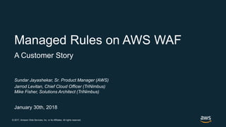 © 2017, Amazon Web Services, Inc. or its Affiliates. All rights reserved.
Sundar Jayashekar, Sr. Product Manager (AWS)
Jarrod Levitan, Chief Cloud Officer (TriNimbus)
Mike Fisher, Solutions Architect (TriNimbus)
January 30th, 2018
Managed Rules on AWS WAF
A Customer Story
 