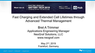 eGraf® | GraFoil® | GrafGuard® | neograf.com
Fast Charging and Extended Cell Lifetimes through
Advanced Thermal Management
Bret A Trimmer
Applications Engineering Manager
NeoGraf Solutions, LLC
www.neograf.com
May 2nd, 2019
Frankfurt, Germany
 