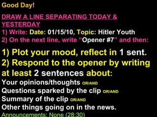 Good Day!  DRAW A LINE SEPARATING TODAY & YESTERDAY 1) Write:   Date:  01/15/10 , Topic:  Hitler Youth 2) On the next line, write “ Opener #7 ” and then:  1) Plot your mood, reflect in  1 sent . 2) Respond to the opener by writing at least  2 sentences  about : Your opinions/thoughts  OR/AND Questions sparked by the clip  OR/AND Summary of the clip  OR/AND Other things going on in the news. Announcements: None (28:30) Intro Music: Untitled 