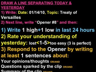 DRAW A LINE SEPARATING TODAY & YESTERDAY 1) Write:   Date:  01/14/10 , Topic:  Treaty of  Versailles 2) Next line, write “ Opener #8 ” and then:  1) Write  1 high + 1   low   in last 24 hours 2) Rate your understanding of yesterday:  lost < 1-5 > too easy (3 is perfect) 3) Respond to the  Opener  by writing at least   1 sentences  about : Your opinions/thoughts  OR/AND Questions sparked by the clip   OR/AND Summary of the clip  OR/AND Announcements: None 