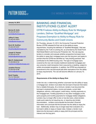 January 14, 2013
                               BANKING AND FINANCIAL
                               INSTITUTIONS CLIENT ALERT
Norman B. Antin                CFPB Finalizes Ability-to-Repay Rule for Mortgage
[T] 202-457-6514
nantin@pattonboggs.com         Lenders, Defines “Qualified Mortgage” and
Jeffrey D. Haas                Proposes Exemption to Ability-to-Repay Rule for
[T] 202-457-5675
                               Community Banks and Credit Unions
jhaas@pattonboggs.com
                               On Thursday, January 10, 2013, the Consumer Financial Protection
Kevin M. Houlihan              Bureau (CFPB) released its final rule on the ability-to-repay
[T] 202-457-6437               requirements, including the definition of “Qualified Mortgage,” that was
khoulihan@pattonboggs.com
                               mandated by the Truth-in-Lending Act, as amended by the Dodd-Frank
Joseph G. Passaic              Wall Street Reform and Consumer Protection Act. The rule requires
[T] 202-457-6104               lenders to consider and evaluate whether prospective borrowers have
jpassaic@pattonboggs.com       the ability to repay their mortgage loans over the long term and seeks to
                               prohibit what the CFPB has identified as “risky lending practices” that
Mark R. Goldschmidt            contributed to the 2008 housing crisis. The type of mortgage loans
[T] 303-894-6132
                               covered by the new rule includes traditional residential mortgages and
mgoldschmidt@pattonboggs.com
                               any consumer credit transaction that is secured by a dwelling, subject to
Jonathan Pavony                certain enumerated exceptions. In addition, the CFPB has proposed an
[T] 202-457-6196               amendment to this rule that would add other exemptions from the ability-
jpavony@pattonboggs.com        to-repay requirements. The rule will become effective on January 10,
                               2014.
David Teeples
[T] 214-758-3544
dteeples@pattonboggs.com       Requirements of the Ability-to-Repay Rule

                               Under the rule, in determining whether a borrower has the ability to repay
                               a mortgage loan, lenders must obtain the borrower’s financial information
                               from a reliable third-party. At a minimum, lenders must document the
                               borrower’s employment status, income and assets, current debt
                               obligations, alimony, child support, credit history, monthly payments on
                               the mortgage loan, monthly payments on any other mortgages on the
                               same property and monthly payments for mortgage related obligations.
                               Lenders may no longer offer no-doc or low-doc loans, where lenders
                               made quick sales by not requiring any, or requiring very limited,
                               documentation. Lenders must evaluate the borrower’s financial
                               information and conclude that the borrower has the ability to repay the
                               loan. Additionally, lenders may no longer base their evaluation of a
                               borrower’s ability to repay on teaser rates. Instead, a lender must
                               determine the borrower’s ability to repay both the principal and the
                               interest over the long term.
 