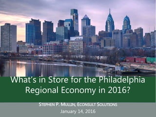STEPHEN P. MULLIN, ECONSULT SOLUTIONS
January 14, 2016
What’s in Store for the Philadelphia
Regional Economy in 2016?
 
