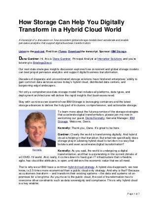 Page 1 of 7
How Storage Can Help You Digitally
Transform in a Hybrid Cloud World
A transcript of a discussion on how consistent global storage models best accelerate and enable
pervasive analytics that support digital business transformation.
Listen to the podcast. Find it on iTunes. Download the transcript. Sponsor: IBM Storage.
Dana Gardner: Hi, this is Dana Gardner, Principal Analyst at Interarbor Solutions and you’re
listening to BriefingsDirect.
Our next data strategies insights discussion explores how consistent and global storage models
can best propel pervasive analytics and support digital business transformation.
Decades of disparate and uncoordinated storage solutions have hindered enterprises’ ability to
gain common data services across today’s hybrid cloud, distributed data centers, and
burgeoning edge landscapes.
Yet only a comprehensive data storage model that includes all platforms, data types, and
deployment architectures will deliver the rapid insights that businesses need.
Stay with us now as we examine how IBM Storage is leveraging containers and the latest
storage advances to deliver the holy grail of inclusive, comprehensive, and actionable storage.
To learn more about the future promise of the storage strategies
that accelerate digital transformation, please join me now in
welcoming our guest, Denis Kennelly, General Manager, IBM
Storage. Welcome, Denis.
Kennelly: Thank you, Dana. It’s great to be here.
Gardner: Clearly the world is transforming digitally. And hybrid
cloud is helping in that transition. But what role specifically does
storage play in allowing hybrid cloud to function in a way that
bolsters and even accelerates digital transformation?
Kennelly: As you said, the world is undergoing a digital
transformation, and that is accelerating in the current climate of
a COVID-19 world. And, really, it comes down to having an IT infrastructure that is flexible,
agile, has cloud-like attributes, is open, and delivers the economic value that we all need.
That is why we at IBM have a common hybrid cloud strategy. A hybrid cloud approach, we now
know, is 2.5 times more economical than a public cloud-only strategy. And why is that? Because
as customers transform -- and transform their existing systems – the data and systems sit on-
premises for a long time. As you move to the public cloud, the cost of transformation has to
overcome other constraints such as data sovereignty and compliance. This is why hybrid cloud
is a key enabler.
Kennelly
 