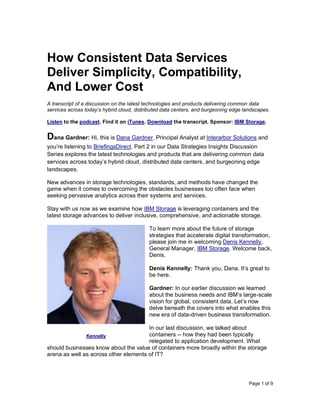 Page 1 of 9
How Consistent Data Services
Deliver Simplicity, Compatibility,
And Lower Cost
A transcript of a discussion on the latest technologies and products delivering common data
services across today’s hybrid cloud, distributed data centers, and burgeoning edge landscapes.
Listen to the podcast. Find it on iTunes. Download the transcript. Sponsor: IBM Storage.
Dana Gardner: Hi, this is Dana Gardner, Principal Analyst at Interarbor Solutions and
you’re listening to BriefingsDirect. Part 2 in our Data Strategies Insights Discussion
Series explores the latest technologies and products that are delivering common data
services across today’s hybrid cloud, distributed data centers, and burgeoning edge
landscapes.
New advances in storage technologies, standards, and methods have changed the
game when it comes to overcoming the obstacles businesses too often face when
seeking pervasive analytics across their systems and services.
Stay with us now as we examine how IBM Storage is leveraging containers and the
latest storage advances to deliver inclusive, comprehensive, and actionable storage.
To learn more about the future of storage
strategies that accelerate digital transformation,
please join me in welcoming Denis Kennelly,
General Manager, IBM Storage. Welcome back,
Denis.
Denis Kennelly: Thank you, Dana. It’s great to
be here.
Gardner: In our earlier discussion we learned
about the business needs and IBM’s large-scale
vision for global, consistent data. Let’s now
delve beneath the covers into what enables this
new era of data-driven business transformation.
In our last discussion, we talked about
containers -- how they had been typically
relegated to application development. What
should businesses know about the value of containers more broadly within the storage
arena as well as across other elements of IT?
Kennelly
 