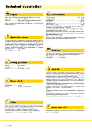 Engine
Power rating according to ISO 9249, 450 kW (603 hp) at 1900 rpm
Engine type Liebherr D 9508 A7
Fuel tank 900 l capacity with continuous level indicator
and reserve warning
Engine complies with NRMM exhaust certification EPA / CARB Tier 3 and
97/68 EC Stage III
Main winches
Line pull (1st layer) max. 215 kN
Line pull (7th layer) 150 kN
Rope diameter 28 mm
Drum diameter 730 mm
Rope speed m/min 0 – 138
Rope capacity in 7 layers 570 m
The winches are outstanding in their compact design and easy assembly.
Propulsion is via a planetary gearbox in an oil bath.
Load support by the hydraulic system; additional safety factor provided by a
spring loaded, multi–disc holding brake.
The main winches use pressure controlled, variable flow hydraulic motors.
This system features sensors that automatically adjust oil flow to provide max.
winch speed depending on load.
Option – winch with freefall system:
Clutch and braking functions on the freefall system are provided by a compact
designed, low wear and maintenance free multi–disc brake.
Luffing jib winch
Line pull max. 105 kN
Rope diameter 20 mm
Jib luffing 51 sec. from 15º to 78º
Boom winch
Line pull max. 217 kN
Rope diameter 24 mm
Boom up 137 sec. from 15º to 86º
Crawlers
Propulsion through axial piston motor, hydraulically released spring loaded
multi–disc brake, crawler tracks, hydraulic chain tensioning device.
Flat track shoes 1200 mm
Drive speed 0 – 1.4 km/h
Control
The control system – developed and manufactured by Liebherr – is
designed to withstand extreme environmental conditions such as
temperature, vibration and electromagnetic interference and to meet all
requirements that are needed in heavy duty crane operation.
Complete machine operating data are shown on a high resolution display.
Standard operational information is displayed by means of graphical
symbols, fault indications are displayed in plain text (more than 15
languages available).
The cranes are equipped with proportional control for all main movements,
which can be carried out simultaneously.
The crane is operated with 2 multi–directional joysticks, the right for winch I
and boom, the left for winch II and swing control.
Option:
Bi–directional double T–levers for simultaneous boom and luffing jib
operation.
The crawlers are activated by the two central foot pedals. Additionally,
hand levers can be attached to the pedals.
Remote control for assembly of counterweight and boom hinge pins.
Noise emission
Noise emissions correspond with 2000/14/EC directive on noise emission by
equipment used outdoors.
Technical description
6 LR 1280
Hydraulic system
An axial displacement pump supplies the open loop hydraulic system for
boom luffing, jib luffing and travel. The main hoist winches and swing are
operated in a closed loop system. All functions can be operated
simultaneously. To minimize peak pressure an automatic working pressure
cut–off is integrated in a pump. All filters are electronically monitored.
The use of synthetic environmentally friendly (biodegradable) oils is possible.
Working pressure max. 350 bar
Oil tank capacity 900 l
Swing
Consists of rollerbearing with external teeth, swing drive with fixed axial
piston hydraulic motor, spring loaded and hydraulically released
multi–disc holding brake, planetary gearbox and pinion.
Both swing modes are possible – speed control or free swing.
A multi–disc holding brake acts automatically at zero swing motion.
Swing speed from 0 – 1.8 rpm continuously variable.
 