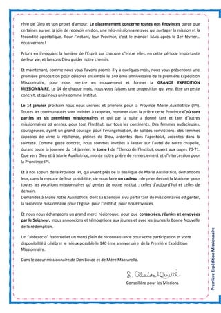 PremièreExpéditionMissionnaire
rêve de Dieu et son projet d’amour. Le discernement concerne toutes nos Provinces parce que
certaines auront la joie de recevoir en don, une néo-missionnaire avec qui partager la mission et la
fécondité apostolique. Pour l’instant, leur Province, c’est le monde! Mais après le 1er février…
nous verrons!
Prions en invoquant la lumière de l’Esprit sur chacune d’entre elles, en cette période importante
de leur vie, et laissons Dieu guider notre chemin.
Et maintenant, comme nous vous l’avons promis il y a quelques mois, nous vous présentons une
première proposition pour célébrer ensemble le 140 ème anniversaire de la première Expédition
Missionnaire, pour nous mettre en mouvement et former la GRANDE EXPEDITION
MISSIONNAIRE. Le 14 de chaque mois, nous vous faisons une proposition qui veut être un geste
concret, et qui nous unira comme Institut.
Le 14 janvier prochain nous nous unirons et prierons pour la Province Marie Auxiliatrice (IPI).
Toutes les communautés sont invitées à rappeler, nommer dans la prière cette Province d’où sont
parties les six premières missionnaires et qui par la suite a donné tant et tant d’autres
missionnaires ad gentes, pour tout l’Institut, sur tous les continents. Des femmes audacieuses,
courageuses, ayant un grand courage pour l’évangélisation, de solides convictions; des femmes
capables de vivre la résilience, pleines de Dieu, ardentes dans l’apostolat, ardentes dans la
sainteté. Comme geste concrèt, nous sommes invitées à laisser sur l’autel de notre chapelle,
durant toute la journée du 14 janvier, le tome I de l’Elenco de l’Institut, ouvert aux pages 70-71.
Que vers Dieu et à Marie Auxiliatrice, monte notre prière de remerciement et d’intercession pour
la Pronvince IPI.
Et à nos soeurs de la Province IPI, qui vivent près de la Basilique de Marie Auxiliatrice, demandons
leur, dans la mesure de leur possibilité, de nous faire un cadeau : de prier devant la Madone pour
toutes les vocations missionnaires ad gentes de notre Institut : celles d’aujourd’hui et celles de
demain.
Demandez à Marie notre Auxiliatrice, dont sa Basilique a vu partir tant de missionnaires ad gentes,
la fécondité missionnaire pour l’Eglise, pour l’Institut, pour nos Provinces.
Et nous nous échangeons un grand merci réciproque, pour que consacrées, réunies et envoyées
par le Seigneur, nous annoncions et témoignions aux jeunes et avec les jeunes la Bonne Nouvelle
de la rédemption.
Un “abbraccio” fraternel et un merci plein de reconnaissance pour votre participation et votre
disponibilité à célébrer le mieux possible le 140 ème anniversaire de la Première Expédition
Missionnaire.
Dans le coeur missionnaire de Don Bosco et de Mère Mazzarello.
Conseillère pour les Missions
 