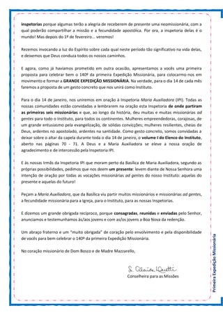 PrimeiraExpediçãoMissionária
inspetorias porque algumas terão a alegria de receberem de presente uma neomissionária, com a
qual poderão compartilhar a missão e a fecundidade apostólica. Por ora, a inspetoria delas é o
mundo! Mas depois do 1º de fevereiro... veremos!
Rezemos invocando a luz do Espírito sobre cada qual neste período tão significativo na vida delas,
e deixemos que Deus conduza todos os nossos caminhos.
E agora, como já havíamos prometido em outra ocasião, apresentamos a vocês uma primeira
proposta para celebrar bem o 140º da primeira Expedição Missionária, para colocarmo-nos em
movimento e formar a GRANDE EXPEDIÇÃO MISSIONÁRIA. Na verdade, para o dia 14 de cada mês
faremos a proposta de um gesto concreto que nos unirá como Instituto.
Para o dia 14 de janeiro, nos uniremos em oração à Inspetoria Maria Auxiliadora (IPI). Todas as
nossas comunidades estão convidadas a lembrarem na oração esta Inspetoria de onde partiram
as primeiras seis missionárias e que, ao longo da história, deu muitas e muitas missionárias ad
gentes para todo o Instituto, para todos os continentes. Mulheres empreendedoras, corajosas, de
um grande entusiasmo pela evangelização, de sólidas convicções; mulheres resilientes, cheias de
Deus, ardentes no apostolado, ardentes na santidade. Como gesto concreto, somos convidadas a
deixar sobre o altar da capela durante toda o dia 14 de janeiro, o volume I do Elenco do Instituto,
aberto nas páginas 70 - 71. A Deus e a Maria Auxiliadora se eleve a nossa oração de
agradecimento e de intercessão pela Inspetoria IPI.
E às nossas Irmãs da Inspetoria IPI que moram perto da Basílica de Maria Auxiliadora, segundo as
próprias possibilidades, pedimos que nos deem um presente: levem diante de Nossa Senhora uma
intenção de oração por todas as vocações missionárias ad gentes do nosso Instituto: aquelas do
presente e aquelas do futuro!
Peçam a Maria Auxiliadora, que da Basílica viu partir muitos missionários e missionárias ad gentes,
a fecundidade missionária para a Igreja, para o Instituto, para as nossas Inspetorias.
E dizemos um grande obrigada recíproco, porque consagradas, reunidas e enviadas pelo Senhor,
anunciamos e testemunhamos às/aos jovens e com as/os jovens a Boa Nova da redenção.
Um abraço fraterno e um “muito obrigada” de coração pelo envolvimento e pela disponibilidade
de vocês para bem celebrar o 140º da primeira Expedição Missionária.
No coração missionário de Dom Bosco e de Madre Mazzarello,
Conselheira para as Missões
 
