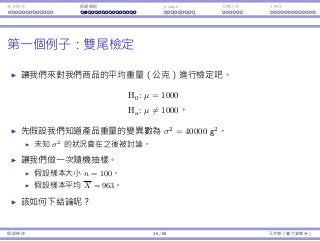 基本概念 拒絕規則 p-value ⺟體比例 t 檢定
第⼀個例⼦：雙尾檢定
讓我們來對我們商品的平均重量（公克）進⾏檢定吧。
H0 : µ = 1000
Ha : µ ̸= 1000。
先假設我們知道產品重量的變異數為 σ2
= 40000 g2
。
未知 σ2
的狀況會在之後被討論。
讓我們做⼀次隨機抽樣。
假設樣本⼤⼩ n = 100。
假設樣本平均 X = 963。
該如何下結論呢？
假設檢定 16 / 58 孔令傑（臺⼤資管系）
 