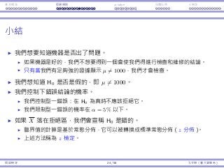 基本概念 拒絕規則 p-value ⺟體比例 t 檢定
⼩結
我們想要知道機器是否出了問題。
如果機器是好的，我們不想要得到⼀個會使我們得進⾏檢查和維修的結論。
只有當我們有⾜夠強的證據顯⽰ µ ̸= 1000，我們才會檢查。
我們想知道 H0 是否是假的，即 µ ̸= 1000。
我們控制下錯誤結論的機率。
我們控制型⼀錯誤：在 H0 為真時不應該拒絕它。
我們限制型⼀錯誤的機率在 α = 5% 以下。
如果 X 落在拒絕區，我們會宣稱 H0 是錯的。
臨界值的計算是基於常態分佈，它可以被轉換成標準常態分佈（z 分佈）。
上述⽅法稱為 z 檢定。
假設檢定 24 / 58 孔令傑（臺⼤資管系）
 