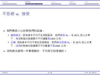 基本概念 拒絕規則 p-value ⺟體比例 t 檢定
不拒絕 vs. 接受
我們應該⼩⼼地寫我們的結論：
錯誤寫法：因為樣本平均不在拒絕區域，我們接受 H0。在 95% 信⼼⽔準
下，有⾜夠強的證據顯⽰平均重量是1000 公克。
正確: 因為樣本平均不落在拒絕區域，我們無法拒絕 H0。在 95% 信⼼⽔準
下，沒有⾜夠強的證據顯⽰平均重量不是1000 公克。
沒有辦法證明⼀件事是錯的，不代表它就是真的！
假設檢定 25 / 58 孔令傑（臺⼤資管系）
 