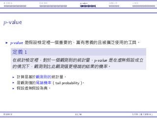 基本概念 拒絕規則 p-value ⺟體比例 t 檢定
p-value
p-value 是假設檢定裡⼀個重要的、富有意義的且被廣泛使⽤的⼯具。
定義 1
在統計檢定裡，對於⼀個觀測到的統計量，p-value 是在虛無假設成立
的情況下，觀測到比此觀測值更極端的結果的機率。
計算是基於觀測到的統計量。
是觀測值的尾端機率（tail probability）。
假設虛無假設為真。
假設檢定 32 / 58 孔令傑（臺⼤資管系）
 
