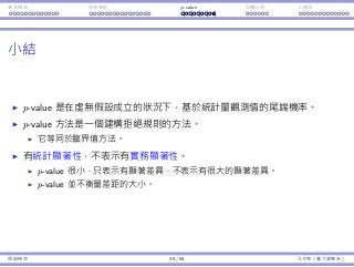 基本概念 拒絕規則 p-value ⺟體比例 t 檢定
⼩結
p-value 是在虛無假設成立的狀況下，基於統計量觀測值的尾端機率。
p-value ⽅法是⼀個建構拒絕規則的⽅法。
它等同於臨界值⽅法。
有統計顯著性，不表⽰有實務顯著性。
p-value 很⼩，只表⽰有顯著差異，不表⽰有很⼤的顯著差異。
p-value 並不衡量差距的⼤⼩。
假設檢定 39 / 58 孔令傑（臺⼤資管系）
 