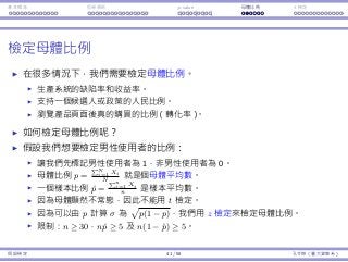 基本概念 拒絕規則 p-value ⺟體比例 t 檢定
檢定⺟體比例
在很多情況下，我們需要檢定⺟體比例。
⽣產系統的缺陷率和收益率。
⽀持⼀個候選⼈或政策的⼈⺠比例。
瀏覽產品⾴⾯後真的購買的比例（轉化率）。
如何檢定⺟體比例呢？
假設我們想要檢定男性使⽤者的比例：
讓我們先標記男性使⽤者為 1，非男性使⽤者為 0。
⺟體比例 p =
∑N
i=1 Xi
N
就是個⺟體平均數。
⼀個樣本比例 ˆp =
∑n
i=1 Xi
n
是樣本平均數。
因為⺟體顯然不常態，因此不能⽤ t 檢定。
因為可以由 p 計算 σ 為
√
p(1 − p)，我們⽤ z 檢定來檢定⺟體比例。
限制：n ≥ 30，nˆp ≥ 5 及 n(1 − ˆp) ≥ 5。
假設檢定 41 / 58 孔令傑（臺⼤資管系）
 