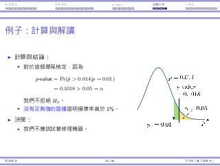 基本概念 拒絕規則 p-value ⺟體比例 t 檢定
例⼦：計算與解讀
計算與結論：
對於這個單尾檢定，因為
p-value = Pr(ˆp  0.014|p = 0.01)
= 0.1018  0.05 = α
我們不拒絕 H0。
沒有⾜夠強的證據證明損壞率⾼於 1%。
決策：
我們不應該試著修理機器。
假設檢定 45 / 58 孔令傑（臺⼤資管系）
 