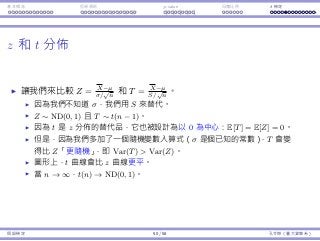 基本概念 拒絕規則 p-value ⺟體比例 t 檢定
z 和 t 分佈
讓我們來比較 Z = X−µ
σ/
√
n
和 T = X−µ
S/
√
n
。
因為我們不知道 σ，我們⽤ S 來替代。
Z ∼ ND(0, 1) 且 T ∼ t(n − 1)。
因為 t 是 z 分佈的替代品，它也被設計為以 0 為中⼼：E[T] = E[Z] = 0。
但是，因為我們多加了⼀個隨機變數入算式（σ 是個已知的常數），T 會變
得比 Z「更隨機」，即 Var(T)  Var(Z)。
圖形上，t 曲線會比 z 曲線更平。
當 n → ∞，t(n) → ND(0, 1)。
假設檢定 50 / 58 孔令傑（臺⼤資管系）
 