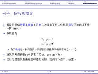 基本概念 拒絕規則 p-value ⺟體比例 t 檢定
例⼦：假設與檢定
假設他是個樂觀主義者：只有在被證實平均⼯作經驗⾼於兩年時才不會
申請 MBA。
假設變為
H0 : µ = 2
Ha : µ  2。
為了勸退他，我們想找⼀個很強的證據顯⽰機會不⾼（µ  2）。
讓我們考慮樂觀的申請者（及 Ha : µ  2)）先。
因為⺟體變異數未知且⺟體為常態，我們可以使⽤ t 檢定。
假設檢定 55 / 58 孔令傑（臺⼤資管系）
 