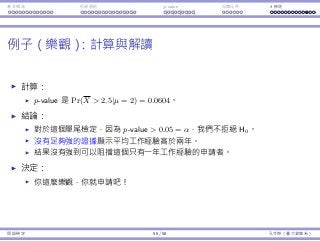 基本概念 拒絕規則 p-value ⺟體比例 t 檢定
例⼦（樂觀）：計算與解讀
計算：
p-value 是 Pr(X  2.5|µ = 2) = 0.0604。
結論：
對於這個單尾檢定，因為 p-value  0.05 = α，我們不拒絕 H0。
沒有⾜夠強的證據顯⽰平均⼯作經驗⾼於兩年。
結果沒有強到可以阻擋這個只有⼀年⼯作經驗的申請者。
決定：
你這麼樂觀，你就申請吧！
假設檢定 56 / 58 孔令傑（臺⼤資管系）
 