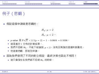 基本概念 拒絕規則 p-value ⺟體比例 t 檢定
例⼦（悲觀）
假設這個申請者是悲觀的：
H0 : µ = 2
Ha : µ  2。
p-value 是 Pr(X  2.5|µ = 2) = 1 − 0.0604 = 0.9396。
這是基於 t 分佈的計算結果。.
我們不拒絕 H0，不能下結論說 µ  2。沒有⾜夠強的證據來⿎勵他。
他這麼悲觀，那就別申請。
因為我們使⽤了不同的對立假設，最終決策也因此不相同！
這只會發⽣在我們都不拒絕 H0 的時候。
假設檢定 57 / 58 孔令傑（臺⼤資管系）
 