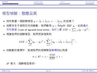 基本原理 變數轉換與選擇 ⼀個案例 類別型態⾃變數
模型檢驗：整體品質
如何衡量⼀個迴歸模型 y = ˆβ0 + ˆβ1x1 + · · · ˆβkxk 的品質？
如果完全不使⽤任何⾃變數，我們會⽤ ¯y =
∑n
i=1 yi
n 估計 yi。此時最⼤
平⽅誤差（sum of squared total errors，SST）是 SST =
∑n
i=1(yi − ¯y)2
。
根據我們的迴歸模型，我們把誤差降到
SSE =
n∑
i=1
(yi − ˆyi)2
=
n∑
i=1
[
(yi − (ˆβ0 + ˆβ1xi)
]2
。
⾃變數的變異中，能被我們的迴歸模型解釋的比例是
0 ≤ R2
= 1 −
SSE
SST
≤ 1。
R2
愈⼤，迴歸模型愈好。
迴歸分析 (1) 14 / 47 孔令傑（臺⼤資管系）
 