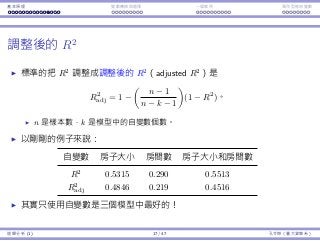 基本原理 變數轉換與選擇 ⼀個案例 類別型態⾃變數
調整後的 R2
標準的把 R2
調整成調整後的 R2
（adjusted R2
）是
R2
adj = 1 −
(
n − 1
n − k − 1
)
(1 − R2
)。
n 是樣本數，k 是模型中的⾃變數個數。
以剛剛的例⼦來說：
⾃變數 房⼦⼤⼩ 房間數 房⼦⼤⼩和房間數
R2
0.5315 0.290 0.5513
R2
adj 0.4846 0.219 0.4516
其實只使⽤⾃變數是三個模型中最好的！
迴歸分析 (1) 17 / 47 孔令傑（臺⼤資管系）
 